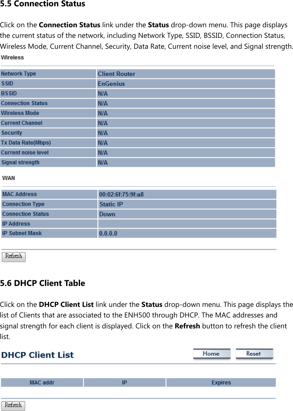5.5 Connection Status Click on the Connection Status link under the Status drop-down menu. This page displays the current status of the network, including Network Type, SSID, BSSID, Connection Status, Wireless Mode, Current Channel, Security, Data Rate, Current noise level, and Signal strength.    5.6 DHCP Client Table Click on the DHCP Client List link under the Status drop-down menu. This page displays the list of Clients that are associated to the ENH500 through DHCP. The MAC addresses and signal strength for each client is displayed. Click on the Refresh button to refresh the client list.   