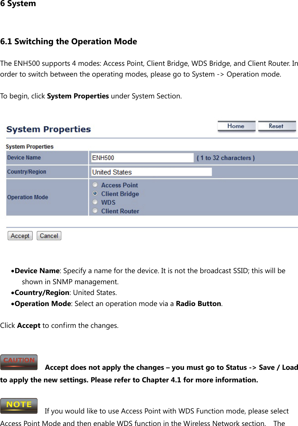 6 System 6.1 Switching the Operation Mode The ENH500 supports 4 modes: Access Point, Client Bridge, WDS Bridge, and Client Router. In order to switch between the operating modes, please go to System -&gt; Operation mode.  To begin, click System Properties under System Section.   • Device Name: Specify a name for the device. It is not the broadcast SSID; this will be shown in SNMP management. • Country/Region: United States. • Operation Mode: Select an operation mode via a Radio Button.  Click Accept to confirm the changes.     Accept does not apply the changes – you must go to Status -&gt; Save / Load to apply the new settings. Please refer to Chapter 4.1 for more information.    If you would like to use Access Point with WDS Function mode, please select Access Point Mode and then enable WDS function in the Wireless Network section.    The 