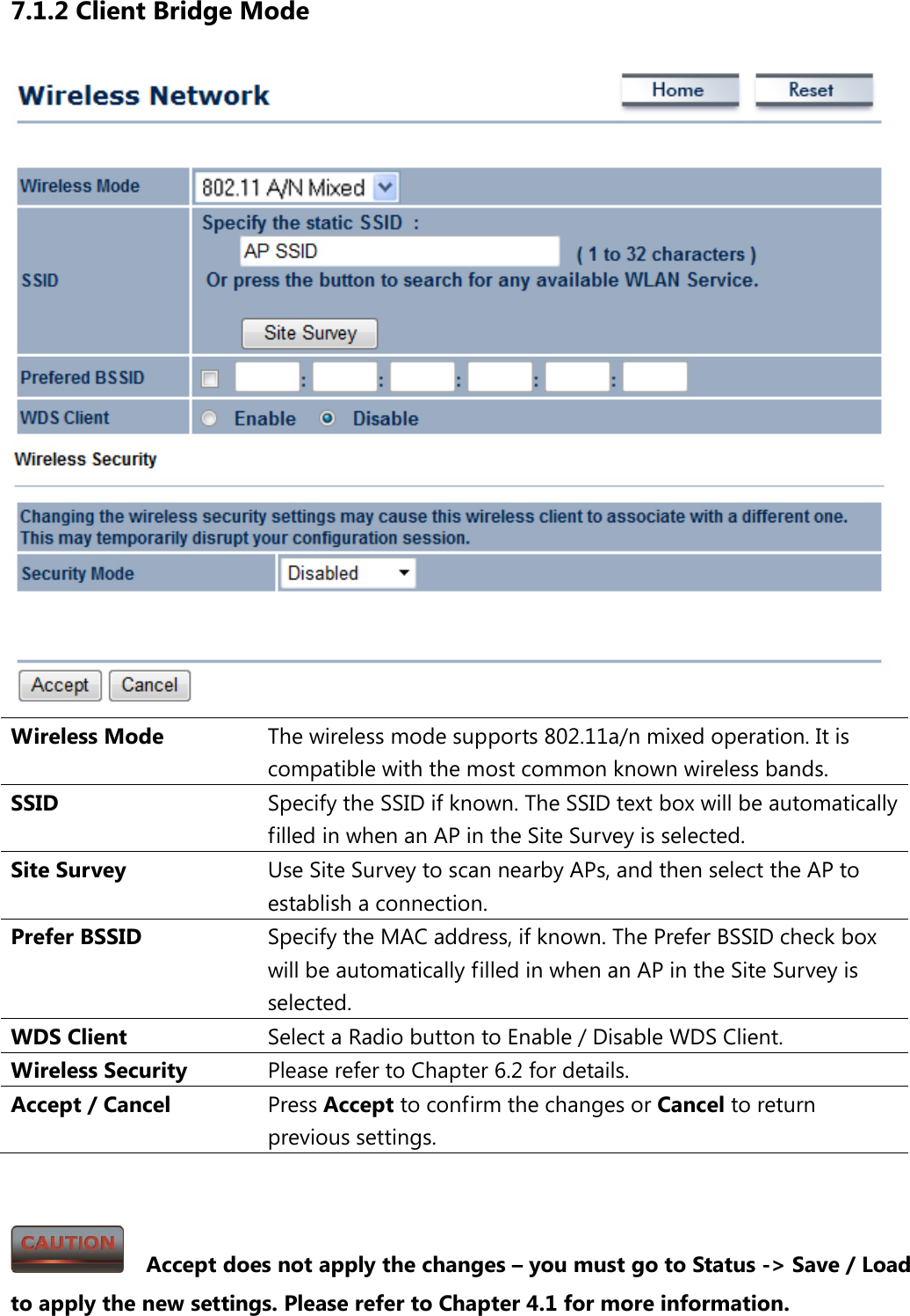 7.1.2 Client Bridge Mode  Wireless Mode The wireless mode supports 802.11a/n mixed operation. It is compatible with the most common known wireless bands. SSID  Specify the SSID if known. The SSID text box will be automatically filled in when an AP in the Site Survey is selected. Site Survey Use Site Survey to scan nearby APs, and then select the AP to establish a connection. Prefer BSSID Specify the MAC address, if known. The Prefer BSSID check box will be automatically filled in when an AP in the Site Survey is selected. WDS Client Select a Radio button to Enable / Disable WDS Client. Wireless Security Please refer to Chapter 6.2 for details. Accept / Cancel Press Accept to confirm the changes or Cancel to return previous settings.     Accept does not apply the changes – you must go to Status -&gt; Save / Load to apply the new settings. Please refer to Chapter 4.1 for more information. 