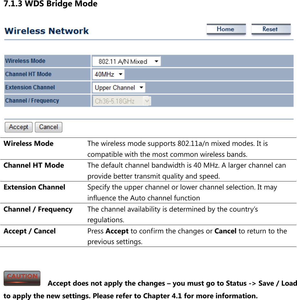 7.1.3 WDS Bridge Mode  Wireless Mode The wireless mode supports 802.11a/n mixed modes. It is compatible with the most common wireless bands. Channel HT Mode The default channel bandwidth is 40 MHz. A larger channel can provide better transmit quality and speed. Extension Channel Specify the upper channel or lower channel selection. It may influence the Auto channel function Channel / Frequency The channel availability is determined by the country’s regulations. Accept / Cancel Press Accept to confirm the changes or Cancel to return to the previous settings.     Accept does not apply the changes – you must go to Status -&gt; Save / Load to apply the new settings. Please refer to Chapter 4.1 for more information. 