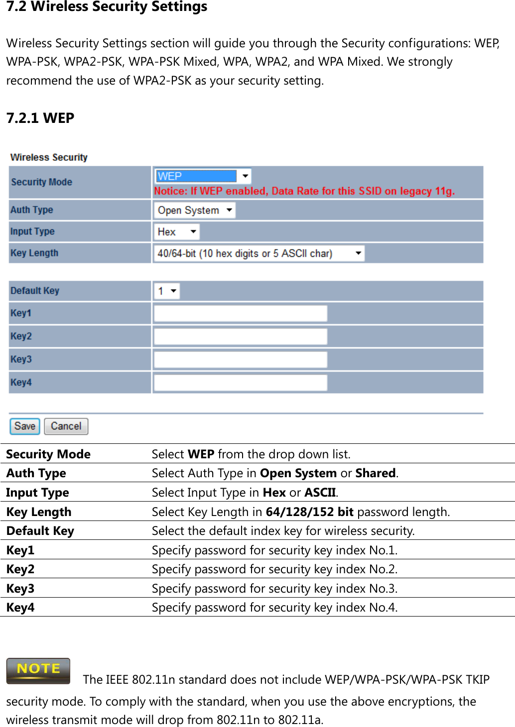 7.2 Wireless Security Settings Wireless Security Settings section will guide you through the Security configurations: WEP, WPA-PSK, WPA2-PSK, WPA-PSK Mixed, WPA, WPA2, and WPA Mixed. We strongly recommend the use of WPA2-PSK as your security setting. 7.2.1 WEP  Security Mode Select WEP from the drop down list. Auth Type Select Auth Type in Open System or Shared. Input Type Select Input Type in Hex or ASCII. Key Length Select Key Length in 64/128/152 bit password length. Default Key Select the default index key for wireless security. Key1 Specify password for security key index No.1. Key2 Specify password for security key index No.2. Key3 Specify password for security key index No.3. Key4 Specify password for security key index No.4.     The IEEE 802.11n standard does not include WEP/WPA-PSK/WPA-PSK TKIP security mode. To comply with the standard, when you use the above encryptions, the wireless transmit mode will drop from 802.11n to 802.11a.    