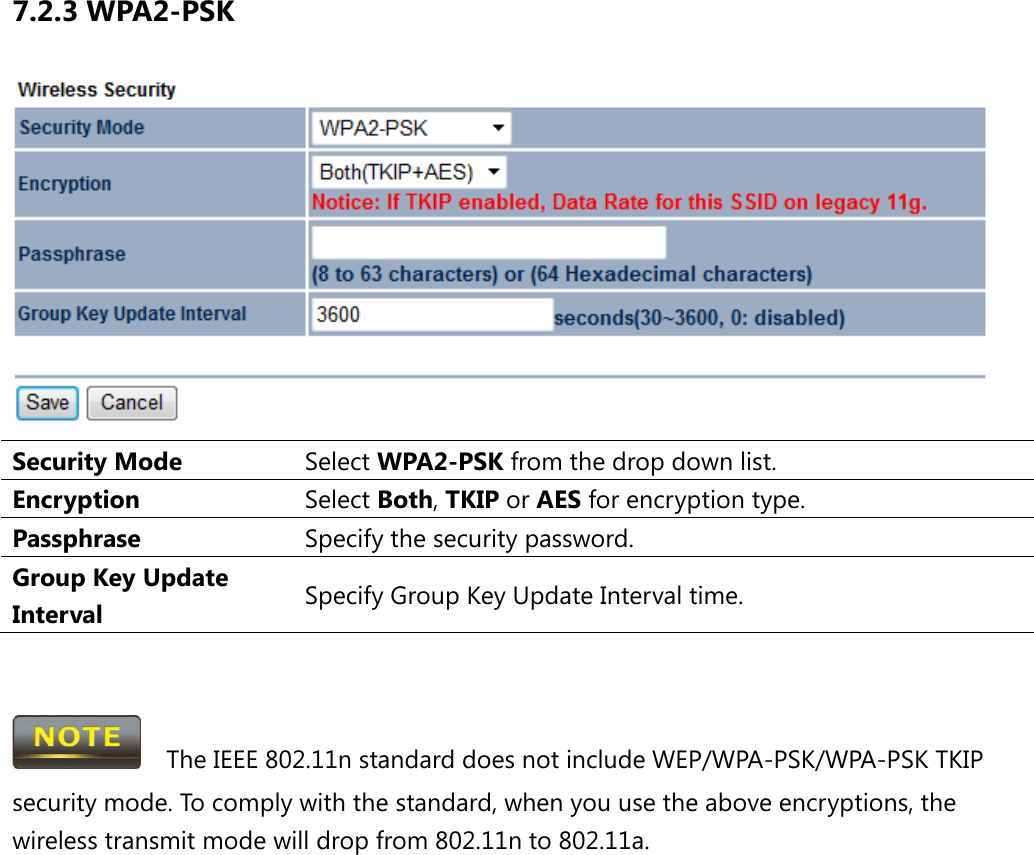 7.2.3 WPA2-PSK  Security Mode Select WPA2-PSK from the drop down list. Encryption Select Both, TKIP or AES for encryption type. Passphrase  Specify the security password. Group Key Update Interval Specify Group Key Update Interval time.     The IEEE 802.11n standard does not include WEP/WPA-PSK/WPA-PSK TKIP security mode. To comply with the standard, when you use the above encryptions, the wireless transmit mode will drop from 802.11n to 802.11a.  