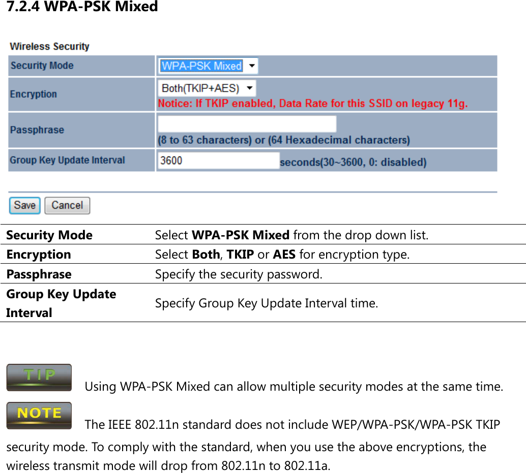 7.2.4 WPA-PSK Mixed  Security Mode Select WPA-PSK Mixed from the drop down list. Encryption Select Both, TKIP or AES for encryption type. Passphrase  Specify the security password. Group Key Update Interval Specify Group Key Update Interval time.     Using WPA-PSK Mixed can allow multiple security modes at the same time.   The IEEE 802.11n standard does not include WEP/WPA-PSK/WPA-PSK TKIP security mode. To comply with the standard, when you use the above encryptions, the wireless transmit mode will drop from 802.11n to 802.11a.       