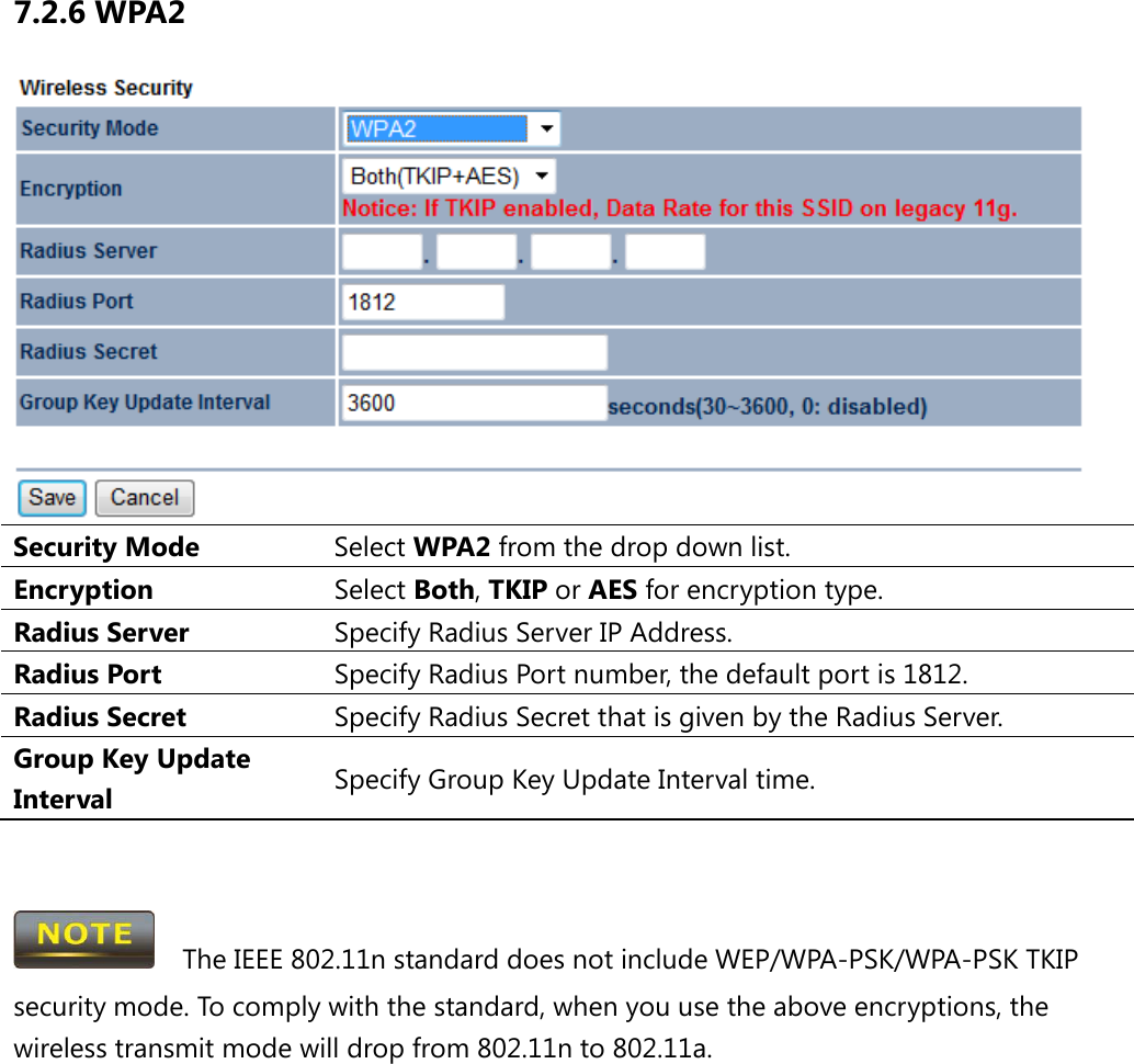 7.2.6 WPA2  Security Mode Select WPA2 from the drop down list. Encryption Select Both, TKIP or AES for encryption type. Radius Server Specify Radius Server IP Address. Radius Port Specify Radius Port number, the default port is 1812. Radius Secret Specify Radius Secret that is given by the Radius Server. Group Key Update Interval Specify Group Key Update Interval time.     The IEEE 802.11n standard does not include WEP/WPA-PSK/WPA-PSK TKIP security mode. To comply with the standard, when you use the above encryptions, the wireless transmit mode will drop from 802.11n to 802.11a.      