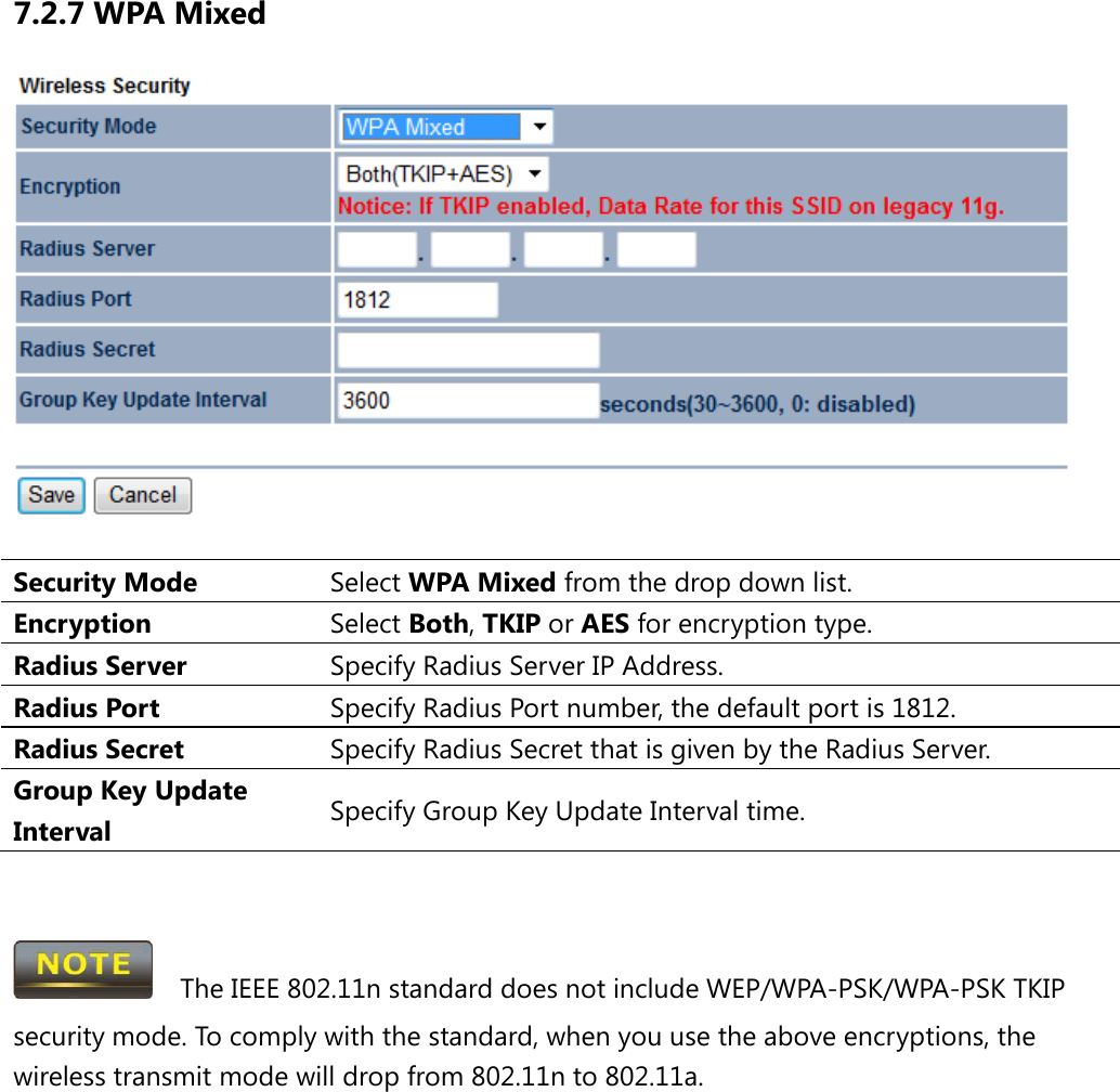 7.2.7 WPA Mixed   Security Mode Select WPA Mixed from the drop down list. Encryption Select Both, TKIP or AES for encryption type. Radius Server Specify Radius Server IP Address. Radius Port Specify Radius Port number, the default port is 1812. Radius Secret Specify Radius Secret that is given by the Radius Server. Group Key Update Interval Specify Group Key Update Interval time.     The IEEE 802.11n standard does not include WEP/WPA-PSK/WPA-PSK TKIP security mode. To comply with the standard, when you use the above encryptions, the wireless transmit mode will drop from 802.11n to 802.11a.      