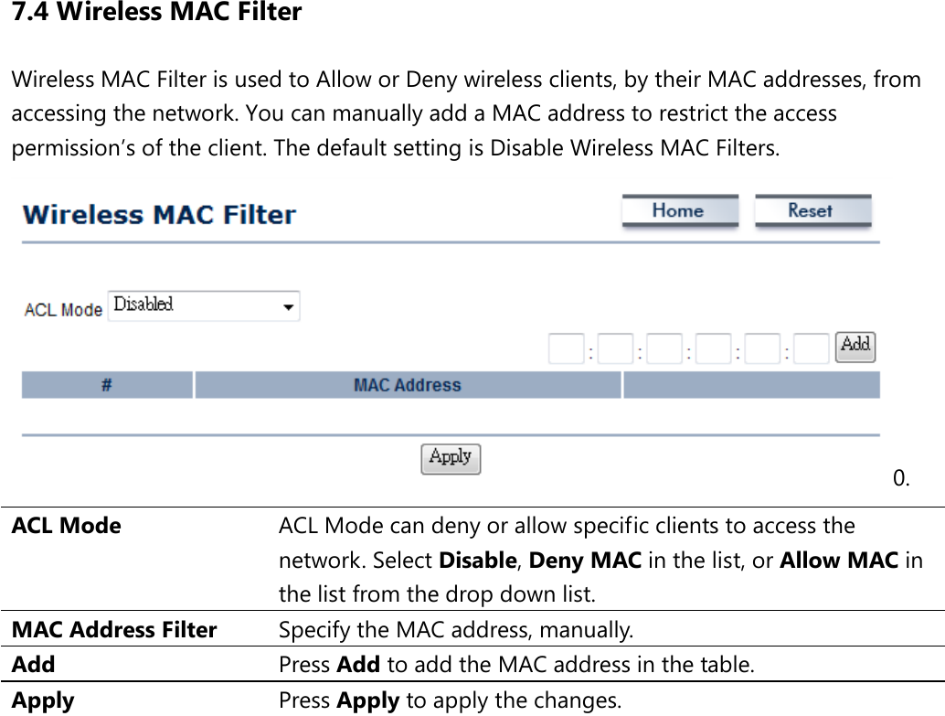 7.4 Wireless MAC Filter Wireless MAC Filter is used to Allow or Deny wireless clients, by their MAC addresses, from accessing the network. You can manually add a MAC address to restrict the access permission’s of the client. The default setting is Disable Wireless MAC Filters. 0. ACL Mode ACL Mode can deny or allow specific clients to access the network. Select Disable, Deny MAC in the list, or Allow MAC in the list from the drop down list. MAC Address Filter Specify the MAC address, manually. Add Press Add to add the MAC address in the table. Apply Press Apply to apply the changes.                  