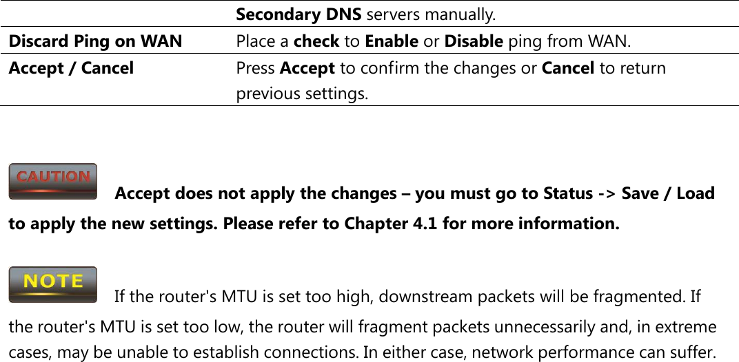Secondary DNS servers manually. Discard Ping on WAN Place a check to Enable or Disable ping from WAN. Accept / Cancel Press Accept to confirm the changes or Cancel to return previous settings.     Accept does not apply the changes – you must go to Status -&gt; Save / Load to apply the new settings. Please refer to Chapter 4.1 for more information.    If the router&apos;s MTU is set too high, downstream packets will be fragmented. If the router&apos;s MTU is set too low, the router will fragment packets unnecessarily and, in extreme cases, may be unable to establish connections. In either case, network performance can suffer.  