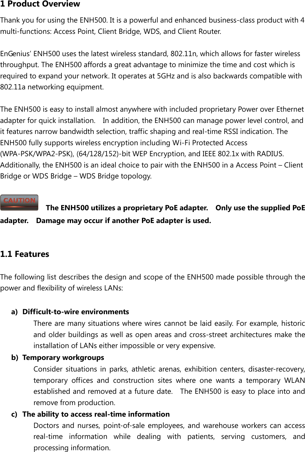 1 Product Overview Thank you for using the ENH500. It is a powerful and enhanced business-class product with 4 multi-functions: Access Point, Client Bridge, WDS, and Client Router.  EnGenius’ ENH500 uses the latest wireless standard, 802.11n, which allows for faster wireless throughput. The ENH500 affords a great advantage to minimize the time and cost which is required to expand your network. It operates at 5GHz and is also backwards compatible with 802.11a networking equipment.  The ENH500 is easy to install almost anywhere with included proprietary Power over Ethernet adapter for quick installation.    In addition, the ENH500 can manage power level control, and it features narrow bandwidth selection, traffic shaping and real-time RSSI indication. The ENH500 fully supports wireless encryption including Wi-Fi Protected Access (WPA-PSK/WPA2-PSK), (64/128/152)-bit WEP Encryption, and IEEE 802.1x with RADIUS.   Additionally, the ENH500 is an ideal choice to pair with the ENH500 in a Access Point – Client Bridge or WDS Bridge – WDS Bridge topology.    The ENH500 utilizes a proprietary PoE adapter.    Only use the supplied PoE adapter.    Damage may occur if another PoE adapter is used.  1.1 Features The following list describes the design and scope of the ENH500 made possible through the power and flexibility of wireless LANs:  a) Difficult-to-wire environments There are many situations where wires cannot be laid easily. For example, historic and older buildings as well as open areas and cross-street architectures make the installation of LANs either impossible or very expensive. b) Temporary workgroups Consider situations in parks, athletic arenas, exhibition centers, disaster-recovery, temporary offices and construction sites where one wants a temporary WLAN established and removed at a future date.    The ENH500 is easy to place into and remove from production. c) The ability to access real-time information Doctors and nurses, point-of-sale employees, and warehouse workers can access real-time information while dealing with patients, serving customers, and processing information. 