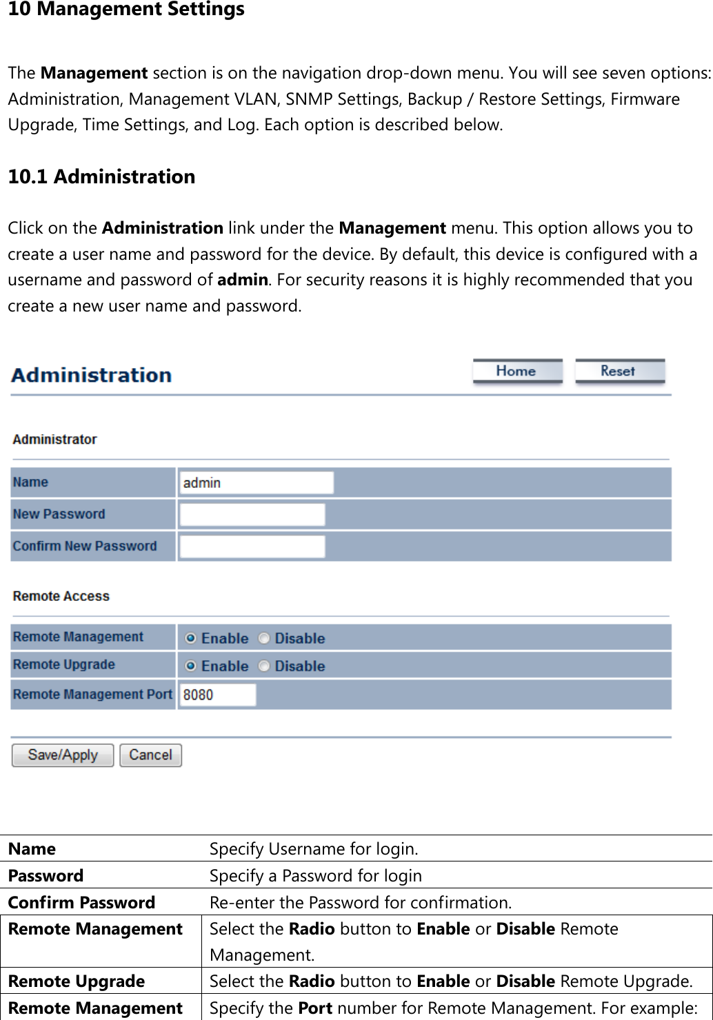 10 Management Settings The Management section is on the navigation drop-down menu. You will see seven options: Administration, Management VLAN, SNMP Settings, Backup / Restore Settings, Firmware Upgrade, Time Settings, and Log. Each option is described below. 10.1 Administration Click on the Administration link under the Management menu. This option allows you to create a user name and password for the device. By default, this device is configured with a username and password of admin. For security reasons it is highly recommended that you create a new user name and password.     Name  Specify Username for login. Password  Specify a Password for login Confirm Password  Re-enter the Password for confirmation. Remote Management Select the Radio button to Enable or Disable Remote Management. Remote Upgrade Select the Radio button to Enable or Disable Remote Upgrade. Remote Management  Specify the Port number for Remote Management. For example: 