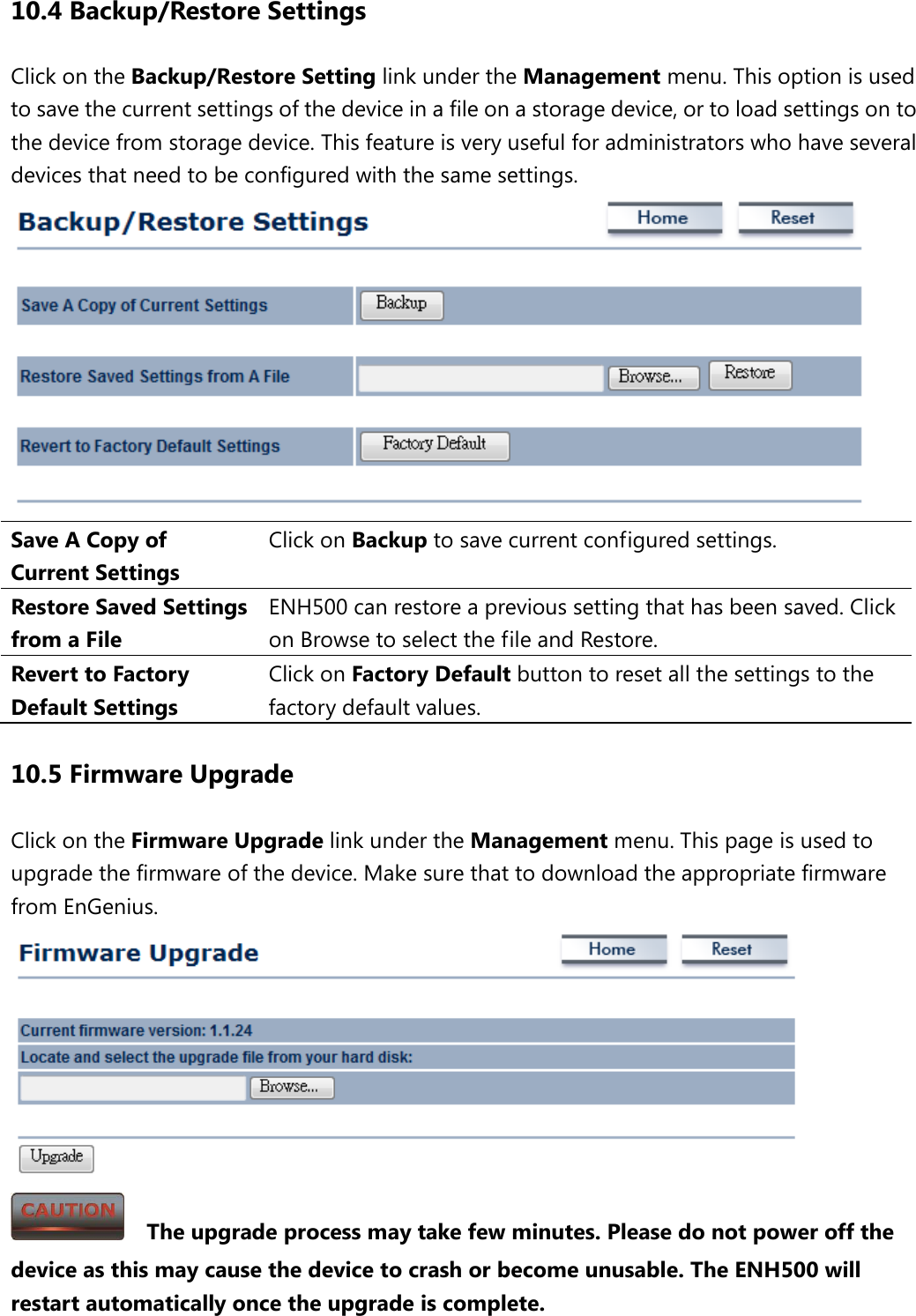 10.4 Backup/Restore Settings Click on the Backup/Restore Setting link under the Management menu. This option is used to save the current settings of the device in a file on a storage device, or to load settings on to the device from storage device. This feature is very useful for administrators who have several devices that need to be configured with the same settings.  Save A Copy of Current Settings Click on Backup to save current configured settings. Restore Saved Settings from a File ENH500 can restore a previous setting that has been saved. Click on Browse to select the file and Restore. Revert to Factory Default Settings Click on Factory Default button to reset all the settings to the factory default values. 10.5 Firmware Upgrade Click on the Firmware Upgrade link under the Management menu. This page is used to upgrade the firmware of the device. Make sure that to download the appropriate firmware from EnGenius.      The upgrade process may take few minutes. Please do not power off the device as this may cause the device to crash or become unusable. The ENH500 will restart automatically once the upgrade is complete. 