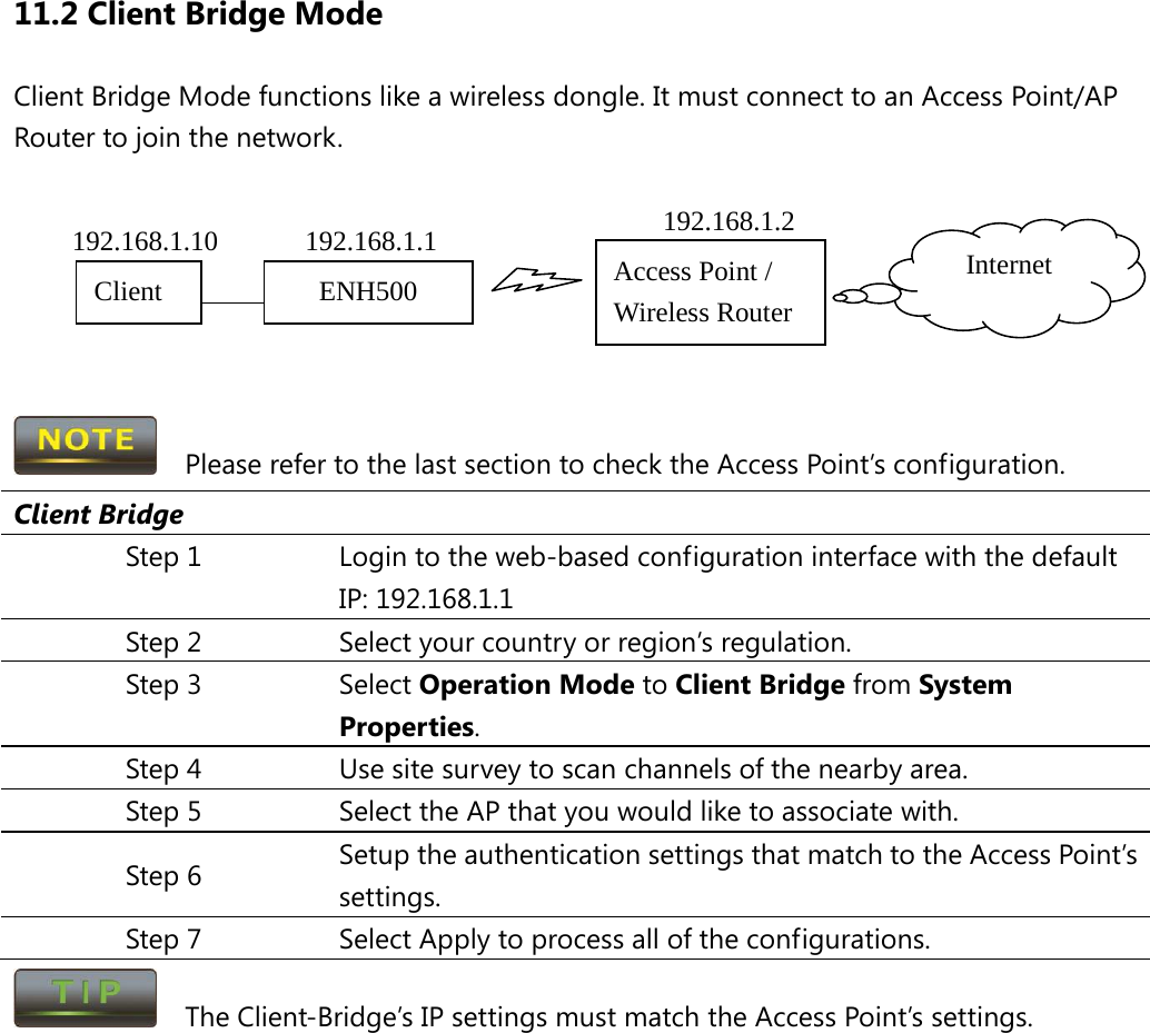 11.2 Client Bridge Mode Client Bridge Mode functions like a wireless dongle. It must connect to an Access Point/AP Router to join the network.         Please refer to the last section to check the Access Point’s configuration. Client Bridge Step 1 Login to the web-based configuration interface with the default IP: 192.168.1.1 Step 2 Select your country or region’s regulation. Step 3 Select Operation Mode to Client Bridge from System Properties. Step 4 Use site survey to scan channels of the nearby area. Step 5 Select the AP that you would like to associate with. Step 6 Setup the authentication settings that match to the Access Point’s settings. Step 7 Select Apply to process all of the configurations.   The Client-Bridge’s IP settings must match the Access Point’s settings.  Access Point / Wireless Router Internet ENH500 Client  192.168.1.2 192.168.1.1 192.168.1.10 