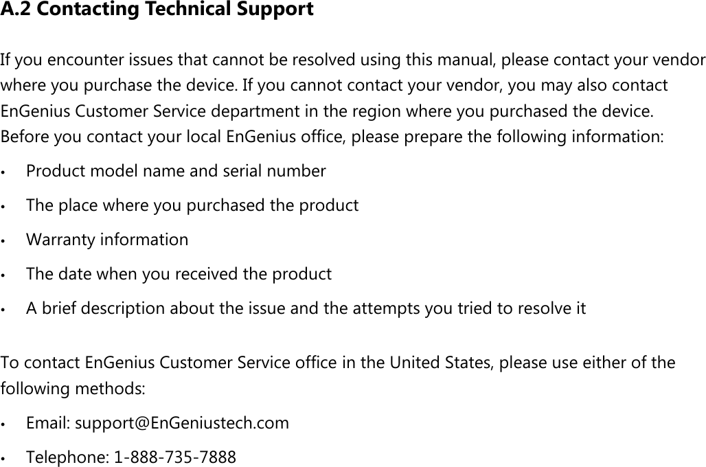 A.2 Contacting Technical Support If you encounter issues that cannot be resolved using this manual, please contact your vendor where you purchase the device. If you cannot contact your vendor, you may also contact EnGenius Customer Service department in the region where you purchased the device.   Before you contact your local EnGenius office, please prepare the following information:  Product model name and serial number  The place where you purchased the product  Warranty information  The date when you received the product  A brief description about the issue and the attempts you tried to resolve it  To contact EnGenius Customer Service office in the United States, please use either of the following methods:  Email: support@EnGeniustech.com  Telephone: 1-888-735-7888 