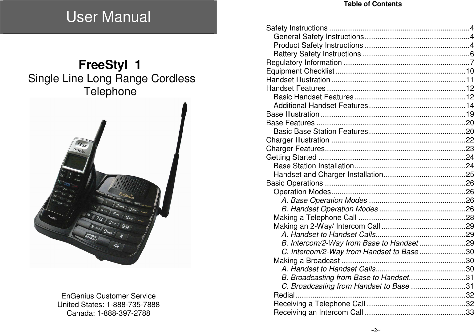  User Manual     FreeStyl  1  Single Line Long Range Cordless Telephone     EnGenius Customer Service United States: 1-888-735-7888 Canada: 1-888-397-2788   ~2~ Table of Contents   Safety Instructions ...................................................................4 General Safety Instructions..................................................4 Product Safety Instructions ..................................................4 Battery Safety Instructions ...................................................6 Regulatory Information ............................................................7 Equipment Checklist..............................................................10 Handset Illustration................................................................11 Handset Features ..................................................................12 Basic Handset Features.....................................................12 Additional Handset Features..............................................14 Base Illustration .....................................................................19 Base Features .......................................................................20 Basic Base Station Features..............................................20 Charger Illustration ................................................................22 Charger Features...................................................................23 Getting Started ......................................................................24 Base Station Installation.....................................................24 Handset and Charger Installation.......................................25 Basic Operations ...................................................................26 Operation Modes................................................................26 A. Base Operation Modes ..............................................26 B. Handset Operation Modes .........................................26 Making a Telephone Call ...................................................28 Making an 2-Way/ Intercom Call ........................................29 A. Handset to Handset Calls...........................................29 B. Intercom/2-Way from Base to Handset ......................29 C. Intercom/2-Way from Handset to Base......................30 Making a Broadcast ...........................................................30 A. Handset to Handset Calls...........................................30 B. Broadcasting from Base to Handset...........................31 C. Broadcasting from Handset to Base ..........................31 Redial.................................................................................32 Receiving a Telephone Call ...............................................32 Receiving an Intercom Call ................................................33 