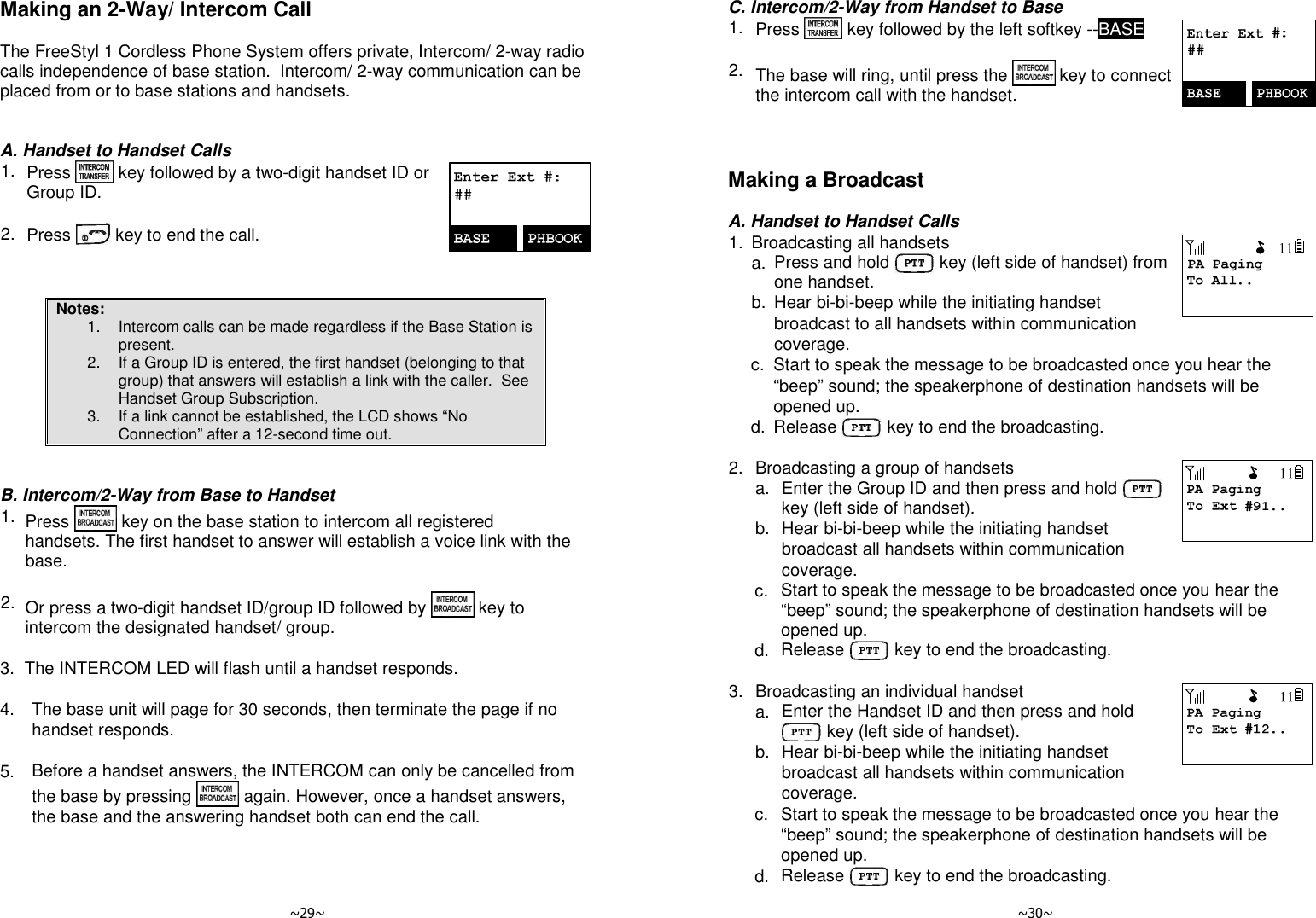   ~29~ Making an 2-Way/ Intercom Call  The FreeStyl 1 Cordless Phone System offers private, Intercom/ 2-way radio calls independence of base station.  Intercom/ 2-way communication can be placed from or to base stations and handsets.   A. Handset to Handset Calls 1. Press   key followed by a two-digit handset ID or Group ID.       2. Press   key to end the call.    Notes: 1.  Intercom calls can be made regardless if the Base Station is present. 2.  If a Group ID is entered, the first handset (belonging to that group) that answers will establish a link with the caller.  See Handset Group Subscription. 3.  If a link cannot be established, the LCD shows “No Connection” after a 12-second time out.   B. Intercom/2-Way from Base to Handset 1. Press   key on the base station to intercom all registered handsets. The first handset to answer will establish a voice link with the base.      2. Or press a two-digit handset ID/group ID followed by   key to intercom the designated handset/ group.        3. The INTERCOM LED will flash until a handset responds.   4.  The base unit will page for 30 seconds, then terminate the page if no handset responds.      5.  Before a handset answers, the INTERCOM can only be cancelled from the base by pressing   again. However, once a handset answers, the base and the answering handset both can end the call.     ~30~ C. Intercom/2-Way from Handset to Base 1. Press   key followed by the left softkey --BASE       2. The base will ring, until press the   key to connect the intercom call with the handset.    Making a Broadcast  A. Handset to Handset Calls 1. Broadcasting all handsets   a. Press and hold   key (left side of handset) from one handset.   b. Hear bi-bi-beep while the initiating handset broadcast to all handsets within communication coverage.    c. Start to speak the message to be broadcasted once you hear the “beep” sound; the speakerphone of destination handsets will be opened up.   d. Release   key to end the broadcasting.  2. Broadcasting a group of handsets   a. Enter the Group ID and then press and hold    key (left side of handset).   b. Hear bi-bi-beep while the initiating handset broadcast all handsets within communication coverage.    c. Start to speak the message to be broadcasted once you hear the “beep” sound; the speakerphone of destination handsets will be opened up.   d. Release   key to end the broadcasting.  3. Broadcasting an individual handset   a. Enter the Handset ID and then press and hold  key (left side of handset).   b. Hear bi-bi-beep while the initiating handset broadcast all handsets within communication coverage.    c. Start to speak the message to be broadcasted once you hear the “beep” sound; the speakerphone of destination handsets will be opened up.   d. Release   key to end the broadcasting. 