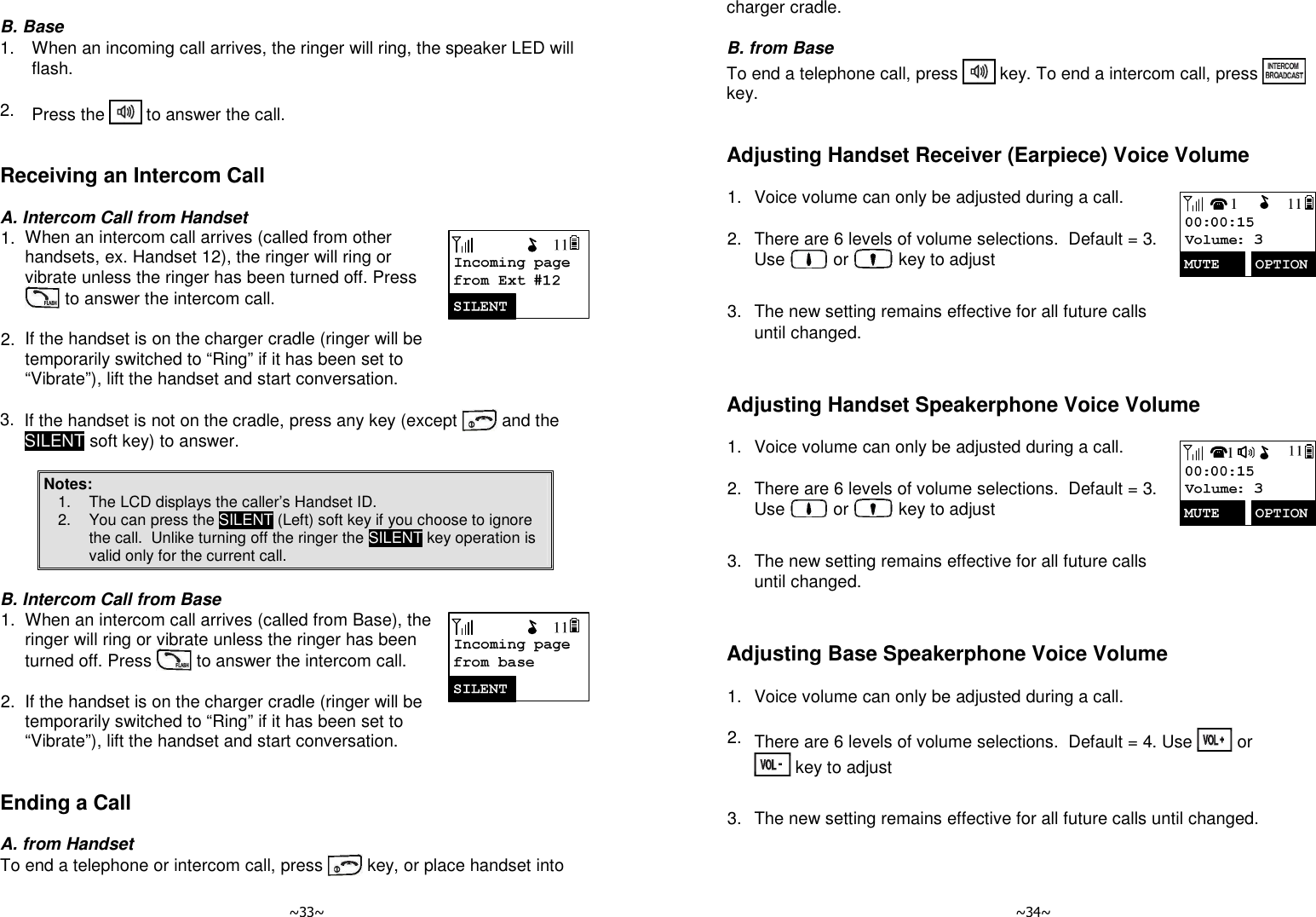   ~33~  B. Base 1.  When an incoming call arrives, the ringer will ring, the speaker LED will flash.    2.  Press the   to answer the call.   Receiving an Intercom Call  A. Intercom Call from Handset 1. When an intercom call arrives (called from other handsets, ex. Handset 12), the ringer will ring or vibrate unless the ringer has been turned off. Press  to answer the intercom call.      2. If the handset is on the charger cradle (ringer will be temporarily switched to “Ring” if it has been set to “Vibrate”), lift the handset and start conversation.       3. If the handset is not on the cradle, press any key (except   and the SILENT soft key) to answer.  Notes: 1.  The LCD displays the caller’s Handset ID. 2.  You can press the SILENT (Left) soft key if you choose to ignore the call.  Unlike turning off the ringer the SILENT key operation is valid only for the current call.   B. Intercom Call from Base 1. When an intercom call arrives (called from Base), the ringer will ring or vibrate unless the ringer has been turned off. Press   to answer the intercom call.      2. If the handset is on the charger cradle (ringer will be temporarily switched to “Ring” if it has been set to “Vibrate”), lift the handset and start conversation.    Ending a Call  A. from Handset To end a telephone or intercom call, press   key, or place handset into   ~34~ charger cradle.  B. from Base To end a telephone call, press   key. To end a intercom call, press   key.   Adjusting Handset Receiver (Earpiece) Voice Volume  1. Voice volume can only be adjusted during a call.      2. There are 6 levels of volume selections.  Default = 3. Use   or   key to adjust      3. The new setting remains effective for all future calls until changed.    Adjusting Handset Speakerphone Voice Volume  1. Voice volume can only be adjusted during a call.      2. There are 6 levels of volume selections.  Default = 3. Use   or   key to adjust      3. The new setting remains effective for all future calls until changed.    Adjusting Base Speakerphone Voice Volume  1. Voice volume can only be adjusted during a call.      2. There are 6 levels of volume selections.  Default = 4. Use   or  key to adjust      3. The new setting remains effective for all future calls until changed.    