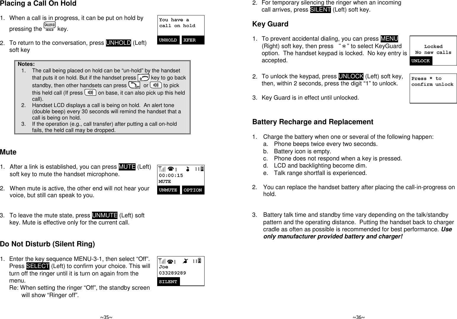   ~35~ Placing a Call On Hold  1. When a call is in progress, it can be put on hold by pressing the   key.      2. To return to the conversation, press UNHOLD (Left) soft key   Notes: 1.  The call being placed on hold can be “un-hold” by the handset that puts it on hold. But if the handset press   key to go back standby, then other handsets can press    or   to pick this held call (If press   on base, it can also pick up this held call). 2.  Handset LCD displays a call is being on hold.  An alert tone (double beep) every 30 seconds will remind the handset that a call is being on hold. 3.  If the operation (e.g., call transfer) after putting a call on-hold fails, the held call may be dropped.   Mute  1. After a link is established, you can press MUTE (Left) soft key to mute the handset microphone.      2. When mute is active, the other end will not hear your voice, but still can speak to you.        3. To leave the mute state, press UNMUTE (Left) soft key. Mute is effective only for the current call.    Do Not Disturb (Silent Ring)  1. Enter the key sequence MENU-3-1, then select “Off”.  Press SELECT (Left) to confirm your choice. This will turn off the ringer until it is turn on again from the menu.   Re: When setting the ringer “Off”, the standby screen will show “Ringer off”.         ~36~ 2. For temporary silencing the ringer when an incoming call arrives, press SILENT (Left) soft key.  Key Guard  1. To prevent accidental dialing, you can press MENU (Right) soft key, then press “＊” to select KeyGuard option.  The handset keypad is locked.  No key entry is accepted.       2. To unlock the keypad, press UNLOCK (Left) soft key, then, within 2 seconds, press the digit “1” to unlock.      3. Key Guard is in effect until unlocked.   Battery Recharge and Replacement  1.  Charge the battery when one or several of the following happen:   a.  Phone beeps twice every two seconds.   b.  Battery icon is empty.   c.  Phone does not respond when a key is pressed.   d.  LCD and backlighting become dim.   e.  Talk range shortfall is experienced.      2.  You can replace the handset battery after placing the call-in-progress on hold.      3.  Battery talk time and standby time vary depending on the talk/standby pattern and the operating distance.  Putting the handset back to charger cradle as often as possible is recommended for best performance. Use only manufacturer provided battery and charger!  