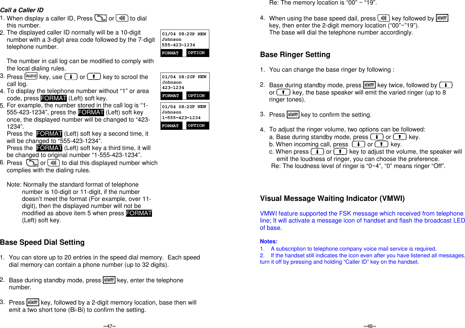   ~47~       Call a Caller ID   1. When display a caller ID, Press   or   to dial this number.  2. The displayed caller ID normally will be a 10-digit number with a 3-digit area code followed by the 7-digit telephone number.   The number in call log can be modified to comply with the local dialing rules.   3. Press   key, use   or   key to scrool the call log. 4. To display the telephone number without “1” or area code, press FORMAT (Left) soft key.  5. For example, the number stored in the call log is “1-555-423-1234”, press the FORMAT (Left) soft key once, the displayed number will be changed to “423-1234”.  Press the  FORMAT (Left) soft key a second time, it will be changed to “555-423-1234”.  Press the  FORMAT (Left) soft key a third time, it will be changed to original number “1-555-423-1234”.  6. Press    or   to dial this displayed number which complies with the dialing rules.       Note: Normally the standard format of telephone number is 10-digit or 11-digit, if the number doesn’t meet the format (For example, over 11-digit), then the displayed number will not be modified as above item 5 when press FORMAT (Left) soft key.    Base Speed Dial Setting  1. You can store up to 20 entries in the speed dial memory.  Each speed dial memory can contain a phone number (up to 32 digits).      2. Base during standby mode, press   key, enter the telephone number.     3.  Press   key, followed by a 2-digit memory location, base then will emit a two short tone (Bi-Bi) to confirm the setting.    ~48~  Re: The memory location is “00” ~ “19”.       4. When using the base speed dail, press   key followed by   key, then enter the 2-digit memory location (“00”~”19”). The base will dial the telephone number accordingly.    Base Ringer Setting  1. You can change the base ringer by following :      2. Base during standby mode, press   key twice, followed by   or   key, the base speaker will emit the varied ringer (up to 8 ringer tones).     3. Press   key to confirm the setting.      4.  To adjust the ringer volume, two options can be followed:      a. Base during standby mode, press   or   key.  b. When incoming call, press    or   key.  c. When press   or   key to adjust the volume, the speaker will emit the loudness of ringer, you can choose the preference.  Re: The loudness level of ringer is “0~4”, “0” means ringer “Off”.         Visual Message Waiting Indicator (VMWI)  VMWI feature supported the FSK message which received from telephone line; It will activate a message icon of handset and flash the broadcast LED of base.   Notes: 1.    A subscription to telephone company voice mail service is required. 2.    If the handset still indicates the icon even after you have listened all messages, turn it off by pressing and holding “Caller ID” key on the handset.  