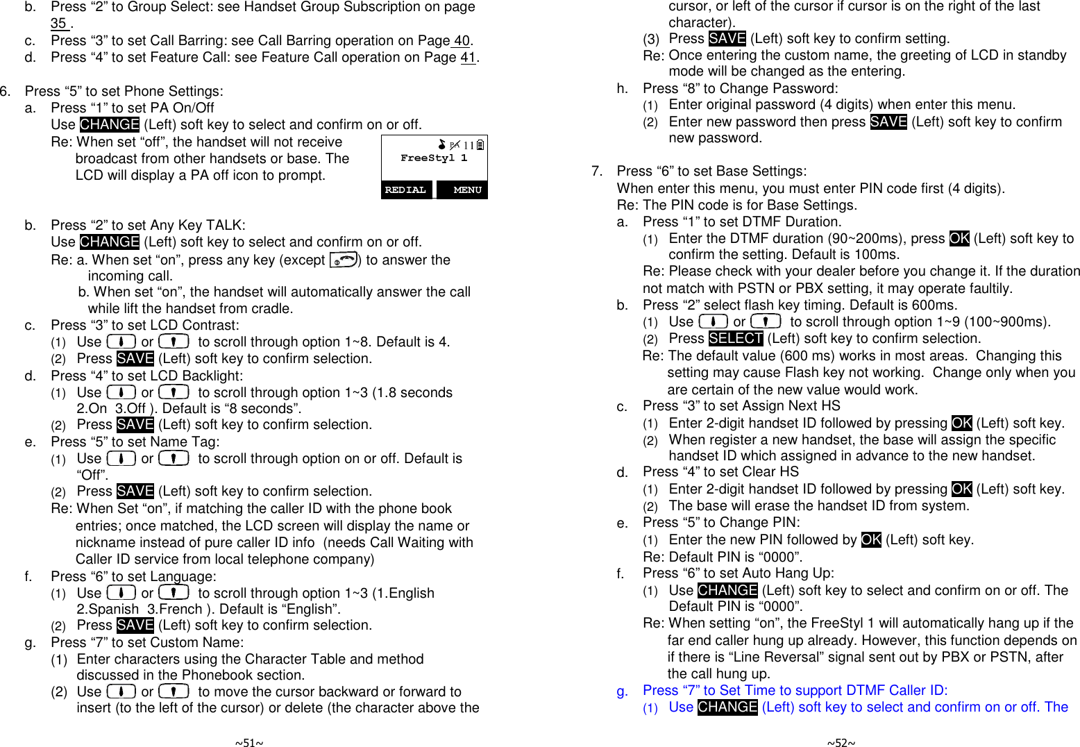   ~51~   b.  Press “2” to Group Select: see Handset Group Subscription on page 35 .   c.  Press “3” to set Call Barring: see Call Barring operation on Page 40.   d.  Press “4” to set Feature Call: see Feature Call operation on Page 41.      6.  Press “5” to set Phone Settings:   a.  Press “1” to set PA On/Off     Use CHANGE (Left) soft key to select and confirm on or off.     Re: When set “off”, the handset will not receive broadcast from other handsets or base. The LCD will display a PA off icon to prompt.    b.  Press “2” to set Any Key TALK:     Use CHANGE (Left) soft key to select and confirm on or off.     Re: a. When set “on”, press any key (except  ) to answer the incoming call.        b. When set “on”, the handset will automatically answer the call while lift the handset from cradle.   c.  Press “3” to set LCD Contrast:     (1) Use   or    to scroll through option 1~8. Default is 4.     (2) Press SAVE (Left) soft key to confirm selection.   d.  Press “4” to set LCD Backlight:     (1) Use   or    to scroll through option 1~3 (1.8 seconds  2.On  3.Off ). Default is “8 seconds”.     (2) Press SAVE (Left) soft key to confirm selection.   e.  Press “5” to set Name Tag:     (1) Use   or    to scroll through option on or off. Default is “Off”.     (2) Press SAVE (Left) soft key to confirm selection.     Re: When Set “on”, if matching the caller ID with the phone book entries; once matched, the LCD screen will display the name or nickname instead of pure caller ID info  (needs Call Waiting with Caller ID service from local telephone company)   f.  Press “6” to set Language:     (1) Use   or    to scroll through option 1~3 (1.English  2.Spanish  3.French ). Default is “English”.     (2) Press SAVE (Left) soft key to confirm selection.   g.  Press “7” to set Custom Name:     (1) Enter characters using the Character Table and method discussed in the Phonebook section.     (2) Use   or    to move the cursor backward or forward to insert (to the left of the cursor) or delete (the character above the   ~52~ cursor, or left of the cursor if cursor is on the right of the last character).     (3) Press SAVE (Left) soft key to confirm setting.     Re: Once entering the custom name, the greeting of LCD in standby mode will be changed as the entering.   h.  Press “8” to Change Password:     (1) Enter original password (4 digits) when enter this menu.     (2) Enter new password then press SAVE (Left) soft key to confirm new password.       7.  Press “6” to set Base Settings:   When enter this menu, you must enter PIN code first (4 digits). Re: The PIN code is for Base Settings.   a.  Press “1” to set DTMF Duration.     (1) Enter the DTMF duration (90~200ms), press OK (Left) soft key to confirm the setting. Default is 100ms.     Re: Please check with your dealer before you change it. If the duration not match with PSTN or PBX setting, it may operate faultily.    b.  Press “2” select flash key timing. Default is 600ms.     (1) Use   or    to scroll through option 1~9 (100~900ms).     (2) Press SELECT (Left) soft key to confirm selection.     Re: The default value (600 ms) works in most areas.  Changing this setting may cause Flash key not working.  Change only when you are certain of the new value would work.   c.  Press “3” to set Assign Next HS     (1) Enter 2-digit handset ID followed by pressing OK (Left) soft key.     (2) When register a new handset, the base will assign the specific handset ID which assigned in advance to the new handset.   d.  Press “4” to set Clear HS     (1) Enter 2-digit handset ID followed by pressing OK (Left) soft key.     (2) The base will erase the handset ID from system.   e.  Press “5” to Change PIN:     (1) Enter the new PIN followed by OK (Left) soft key.     Re: Default PIN is “0000”.   f.  Press “6” to set Auto Hang Up:     (1) Use CHANGE (Left) soft key to select and confirm on or off. The Default PIN is “0000”.     Re: When setting “on”, the FreeStyl 1 will automatically hang up if the far end caller hung up already. However, this function depends on if there is “Line Reversal” signal sent out by PBX or PSTN, after the call hung up.     g.  Press “7” to Set Time to support DTMF Caller ID:     (1) Use CHANGE (Left) soft key to select and confirm on or off. The 