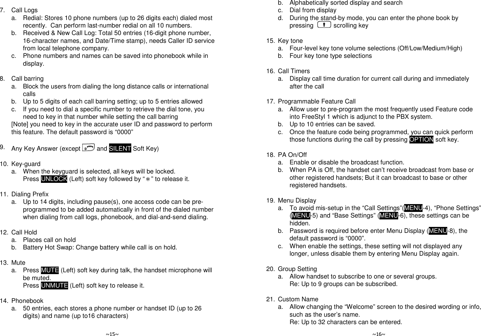  ~15~    7.  Call Logs   a.  Redial: Stores 10 phone numbers (up to 26 digits each) dialed most recently.  Can perform last-number redial on all 10 numbers.   b.  Received &amp; New Call Log: Total 50 entries (16-digit phone number, 16-character names, and Date/Time stamp), needs Caller ID service from local telephone company.   c.  Phone numbers and names can be saved into phonebook while in display.    8.  Call barring   a.  Block the users from dialing the long distance calls or international calls   b.  Up to 5 digits of each call barring setting; up to 5 entries allowed   c.  If you need to dial a specific number to retrieve the dial tone, you need to key in that number while setting the call barring   [Note] you need to key in the accurate user ID and password to perform this feature. The default password is “0000”    9.  Any Key Answer (except   and SILENT Soft Key)    10. Key-guard   a.  When the keyguard is selected, all keys will be locked.  Press UNLOCK (Left) soft key followed by “＊” to release it.    11. Dialing Prefix   a.  Up to 14 digits, including pause(s), one access code can be pre-programmed to be added automatically in front of the dialed number when dialing from call logs, phonebook, and dial-and-send dialing.    12. Call Hold   a.  Places call on hold   b.  Battery Hot Swap: Change battery while call is on hold.    13. Mute   a.  Press MUTE (Left) soft key during talk, the handset microphone will be muted. Press UNMUTE (Left) soft key to release it.    14. Phonebook   a.  50 entries, each stores a phone number or handset ID (up to 26 digits) and name (up to16 characters)   ~16~   b.  Alphabetically sorted display and search   c.  Dial from display   d.  During the stand-by mode, you can enter the phone book by pressing    scrolling key    15. Key tone   a.  Four-level key tone volume selections (Off/Low/Medium/High)   b.  Four key tone type selections    16. Call Timers   a.  Display call time duration for current call during and immediately after the call    17. Programmable Feature Call   a.  Allow user to pre-program the most frequently used Feature code into FreeStyl 1 which is adjunct to the PBX system.   b.  Up to 10 entries can be saved.   c.  Once the feature code being programmed, you can quick perform those functions during the call by pressing OPTION soft key.    18. PA On/Off   a.  Enable or disable the broadcast function.   b.  When PA is Off, the handset can’t receive broadcast from base or other registered handsets; But it can broadcast to base or other registered handsets.    19. Menu Display   a.  To avoid mis-setup in the “Call Settings”(MENU-4), “Phone Settings” (MENU-5) and “Base Settings” (MENU-6), these settings can be hidden.   b.  Password is required before enter Menu Display (MENU-8), the default password is “0000”.   c.  When enable the settings, these setting will not displayed any longer, unless disable them by entering Menu Display again.    20. Group Setting   a.  Allow handset to subscribe to one or several groups.     Re: Up to 9 groups can be subscribed.    21. Custom Name   a.  Allow changing the “Welcome” screen to the desired wording or info, such as the user’s name.     Re: Up to 32 characters can be entered. 