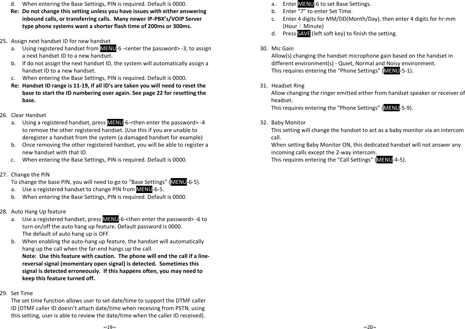   ~19~   d.  When entering the Base Settings, PIN is required. Default is 0000.   Re: Do not change this setting unless you have issues with either answering inbound calls, or transferring calls.  Many newer IP-PBX’s/VOIP Server type phone systems want a shorter flash time of 200ms or 300ms.    25. Assign next handset ID for new handset   a.  Using registered handset from MENU-6 -&lt;enter the password&gt; -3, to assign a next handset ID to a new handset.   b.  If do not assign the next handset ID, the system will automatically assign a handset ID to a new handset.    c.  When entering the Base Settings, PIN is required. Default is 0000.   Re: Handset ID range is 11-19, if all ID’s are taken you will need to reset the base to start the ID numbering over again. See page 22 for resetting the base.      26. Clear Handset   a.  Using a registered handset, press MENU-6-&lt;then enter the password&gt; -4 to remove the other registered handset. (Use this if you are unable to deregister a handset from the system (a damaged handset for example)   b.  Once removing the other registered handset, you will be able to register a new handset with that ID.    c.  When entering the Base Settings, PIN is required. Default is 0000.       27. Change the PIN   To change the base PIN, you will need to go to “Base Settings” (MENU-6-5).    a.  Use a registered handset to change PIN from MENU-6-5.   b.  When entering the Base Settings, PIN is required. Default is 0000.      28. Auto Hang Up feature   a.  Use a registered handset, press MENU-6-&lt;then enter the password&gt; -6 to turn on/off the auto hang up feature. Default password is 0000. The default of auto hang up is OFF.   b.  When enabling the auto-hang up feature, the handset will automatically hang up the call when the far-end hangs up the call.   Note:  Use this feature with caution.  The phone will end the call if a line-reversal signal (momentary open signal) is detected.  Sometimes this signal is detected erroneously.  If this happens often, you may need to keep this feature turned off.    29. Set Time   The set time function allows user to set date/time to support the DTMF caller ID (DTMF caller ID doesn’t attach date/time when receiving from PSTN, using this setting, user is able to review the date/time when the caller ID received).   ~20~   a.  Enter MENU-6 to set Base Settings.   b.  Enter “7” to enter Set Time.   c.  Enter 4 digits for MM/DD(Month/Day), then enter 4 digits for hr:mm (Hour：Minute)   d.  Press SAVE (left soft key) to finish the setting.    30. Mic Gain   Allow(s) changing the handset microphone gain based on the handset in different environment(s) - Quiet, Normal and Noisy environment. This requires entering the “Phone Settings” (MENU-5-1).       31. Headset Ring   Allow changing the ringer emitted either from handset speaker or receiver of headset. This requires entering the “Phone Settings” (MENU-5-9).    32. Baby Monitor   This setting will change the handset to act as a baby monitor via an intercom call.  When setting Baby Monitor ON, this dedicated handset will not answer any incoming calls except the 2-way intercom. This requires entering the “Call Settings” (MENU-4-5).  