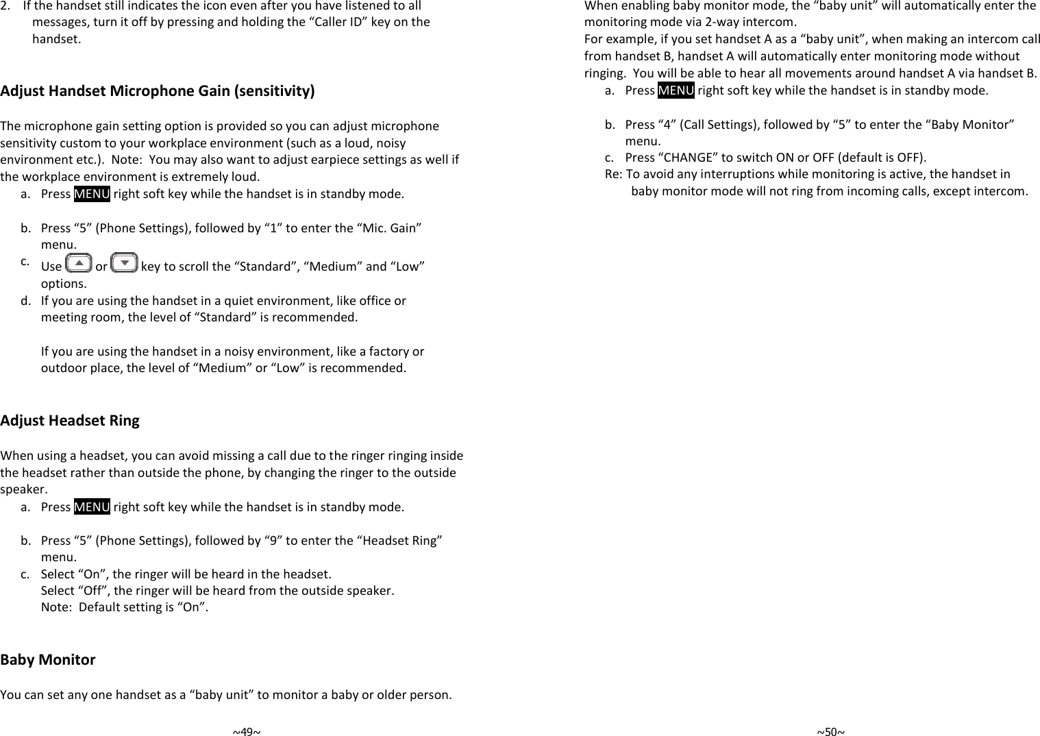   ~49~ 2.    If the handset still indicates the icon even after you have listened to all messages, turn it off by pressing and holding the “Caller ID” key on the handset.    Adjust Handset Microphone Gain (sensitivity)  The microphone gain setting option is provided so you can adjust microphone sensitivity custom to your workplace environment (such as a loud, noisy environment etc.).  Note:  You may also want to adjust earpiece settings as well if the workplace environment is extremely loud.     a. Press MENU right soft key while the handset is in standby mode.     b. Press “5” (Phone Settings), followed by “1” to enter the “Mic. Gain” menu.     c. Use   or   key to scroll the “Standard”, “Medium” and “Low” options.      d. If you are using the handset in a quiet environment, like office or meeting room, the level of “Standard” is recommended.  If you are using the handset in a noisy environment, like a factory or outdoor place, the level of “Medium” or “Low” is recommended.    Adjust Headset Ring  When using a headset, you can avoid missing a call due to the ringer ringing inside the headset rather than outside the phone, by changing the ringer to the outside speaker.   a. Press MENU right soft key while the handset is in standby mode.     b. Press “5” (Phone Settings), followed by “9” to enter the “Headset Ring” menu.     c. Select “On”, the ringer will be heard in the headset.  Select “Off”, the ringer will be heard from the outside speaker. Note:  Default setting is “On”.    Baby Monitor  You can set any one handset as a “baby unit” to monitor a baby or older person.     ~50~ When enabling baby monitor mode, the “baby unit” will automatically enter the monitoring mode via 2-way intercom.  For example, if you set handset A as a “baby unit”, when making an intercom call from handset B, handset A will automatically enter monitoring mode without ringing.  You will be able to hear all movements around handset A via handset B.    a. Press MENU right soft key while the handset is in standby mode.     b. Press “4” (Call Settings), followed by “5” to enter the “Baby Monitor” menu.     c. Press “CHANGE” to switch ON or OFF (default is OFF).    Re: To avoid any interruptions while monitoring is active, the handset in baby monitor mode will not ring from incoming calls, except intercom.    