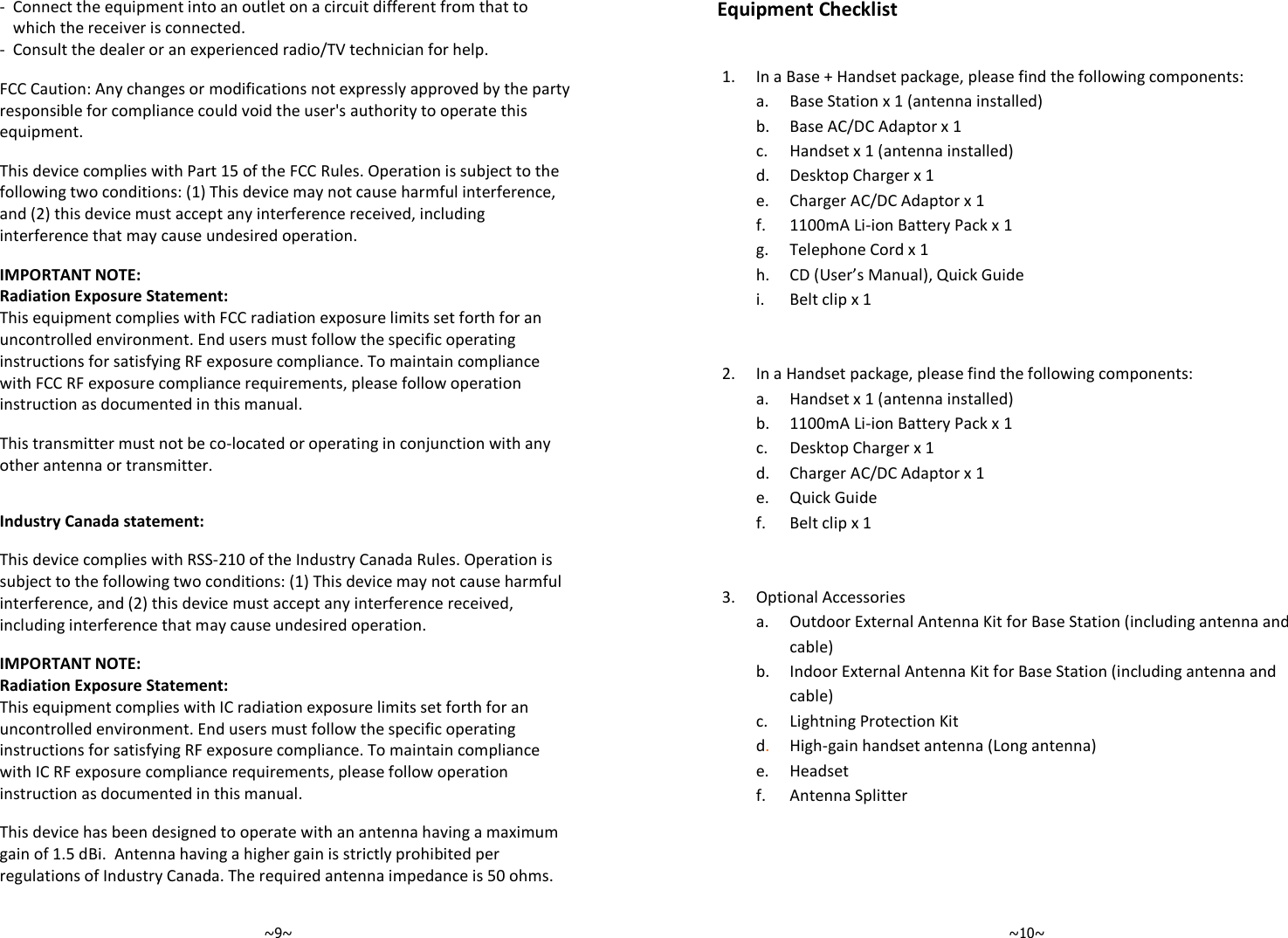   ~9~ -  Connect the equipment into an outlet on a circuit different from that to which the receiver is connected. -  Consult the dealer or an experienced radio/TV technician for help.  FCC Caution: Any changes or modifications not expressly approved by the party responsible for compliance could void the user&apos;s authority to operate this equipment.  This device complies with Part 15 of the FCC Rules. Operation is subject to the following two conditions: (1) This device may not cause harmful interference, and (2) this device must accept any interference received, including interference that may cause undesired operation.  IMPORTANT NOTE: Radiation Exposure Statement: This equipment complies with FCC radiation exposure limits set forth for an uncontrolled environment. End users must follow the specific operating instructions for satisfying RF exposure compliance. To maintain compliance with FCC RF exposure compliance requirements, please follow operation instruction as documented in this manual.   This transmitter must not be co-located or operating in conjunction with any other antenna or transmitter.   Industry Canada statement:  This device complies with RSS-210 of the Industry Canada Rules. Operation is subject to the following two conditions: (1) This device may not cause harmful interference, and (2) this device must accept any interference received, including interference that may cause undesired operation.  IMPORTANT NOTE: Radiation Exposure Statement: This equipment complies with IC radiation exposure limits set forth for an uncontrolled environment. End users must follow the specific operating instructions for satisfying RF exposure compliance. To maintain compliance with IC RF exposure compliance requirements, please follow operation instruction as documented in this manual.   This device has been designed to operate with an antenna having a maximum gain of 1.5 dBi.  Antenna having a higher gain is strictly prohibited per regulations of Industry Canada. The required antenna impedance is 50 ohms.    ~10~  Equipment Checklist   1.  In a Base + Handset package, please find the following components:   a.  Base Station x 1 (antenna installed)   b. Base AC/DC Adaptor x 1   c. Handset x 1 (antenna installed)   d. Desktop Charger x 1   e. Charger AC/DC Adaptor x 1   f. 1100mA Li-ion Battery Pack x 1   g. Telephone Cord x 1   h. CD (User’s Manual), Quick Guide   i.  Belt clip x 1           2. In a Handset package, please find the following components:   a. Handset x 1 (antenna installed)   b. 1100mA Li-ion Battery Pack x 1   c. Desktop Charger x 1   d. Charger AC/DC Adaptor x 1   e. Quick Guide   f. Belt clip x 1           3. Optional Accessories   a.  Outdoor External Antenna Kit for Base Station (including antenna and cable)    b. Indoor External Antenna Kit for Base Station (including antenna and cable)     c. Lightning Protection Kit  d. High-gain handset antenna (Long antenna)    e. Headset    f. Antenna Splitter       
