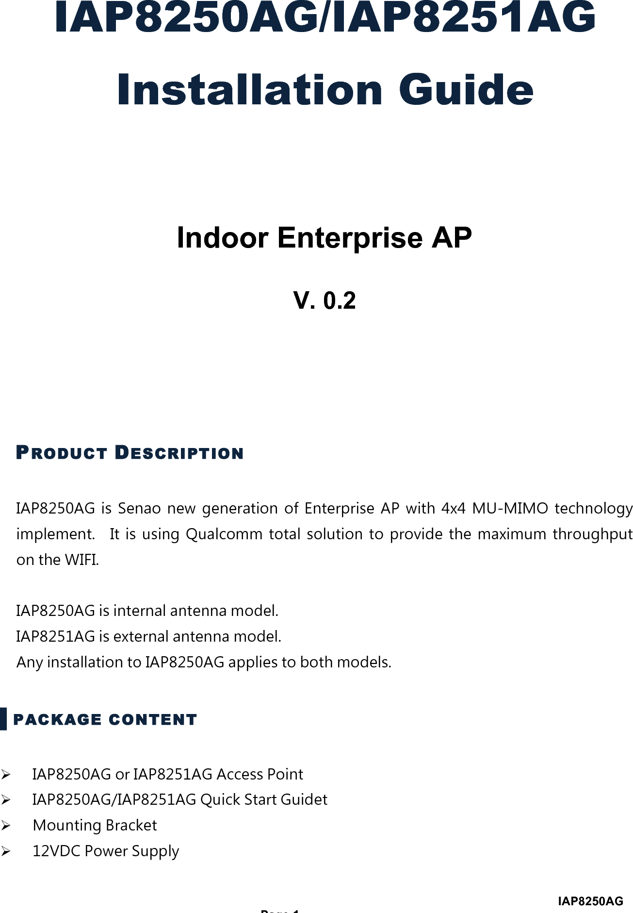                                                                                       IAP8250AG  Page 1 IAP8250AG/IAP8251AG Installation Guide   Indoor Enterprise AP  V. 0.2   PRODUCT DESCRIPTION IAP8250AG  is  Senao  new  generation  of  Enterprise  AP  with  4x4  MU-MIMO  technology implement.    It  is  using  Qualcomm  total  solution  to  provide  the  maximum  throughput on the WIFI.                                                       IAP8250AG is internal antenna model.     IAP8251AG is external antenna model. Any installation to IAP8250AG applies to both models. ▌PACKAGE CONTENT ! IAP8250AG or IAP8251AG Access Point ! IAP8250AG/IAP8251AG Quick Start Guidet ! Mounting Bracket ! 12VDC Power Supply 