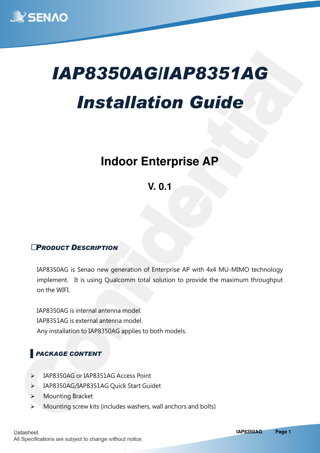                                                                                                                                                                           IAP8350AG   Page 1 IAP8350AG/IAP8351AG Installation Guide   Indoor Enterprise AP  V. 0.1   ▌PRODUCT DESCRIPTION IAP8350AG  is  Senao  new  generation  of  Enterprise  AP  with  4x4  MU-MIMO  technology implement.    It is using Qualcomm total solution to  provide  the  maximum  throughput on the WIFI.                                                     IAP8350AG is internal antenna model.     IAP8351AG is external antenna model. Any installation to IAP8350AG applies to both models. ▌PACKAGE CONTENT  IAP8350AG or IAP8351AG Access Point  IAP8350AG/IAP8351AG Quick Start Guidet  Mounting Bracket  Mounting screw kits (includes washers, wall anchors and bolts) 