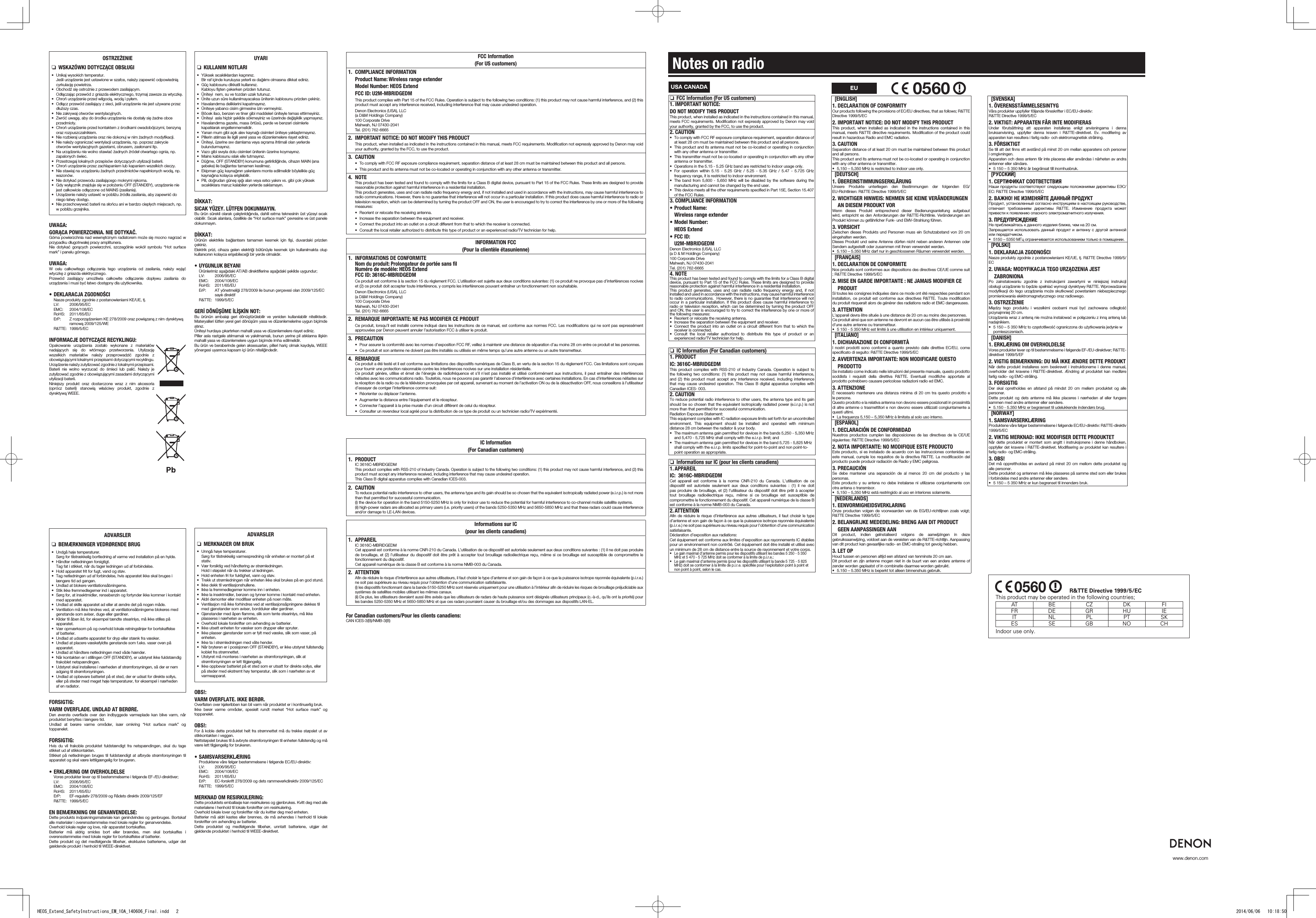 www.denon.comUSA CANADA nFCC Information (For US customers)1.IMPORTANTNOTICE:DONOTMODIFYTHISPRODUCTThis product, when installed as indicated in the instructions contained in this manual, meets FCC requirements. Modiﬁcation not expressly approved by Denon may void your authority, granted by the FCC, to use the product.2. CAUTION• To comply with FCC RF exposure compliance requirement, separation distance of at least 28 cm must be maintained between this product and all persons.• This product and its antenna must not be co-located or operating in conjunction with any other antenna or transmitter.• This transmitter must not be co-located or operating in conjunction with any other antenna or transmitter.• Operations in the 5.15 - 5.25 GHz band are restricted to indoor usage only.• For operation within 5.15 - 5.25 GHz / 5.25 - 5.35 GHz / 5.47 - 5.725 GHz frequency range, it is restricted to indoor environment.• The band from 5,600 - 5,650 MHz will be disabled by the software during the manufacturing and cannot be changed by the end user.• This device meets all the other requirements speciﬁed in Part 15E, Section 15.407 of the FCC Rules.3.COMPLIANCEINFORMATION•Product Name:Wireless range extender•ModelNumber:HEOS Extend•FCC ID:U2M-MBRIDGEDMDenon Electronics (USA), LLC(a D &amp; M Holdings Company) 100 Corporate Drive Mahwah, NJ 07430-2041 Tel. (201) 762-66654. NOTEThis product has been tested and found to comply with the limits for a Class B digital device, pursuant to Part 15 of the FCC Rules. These limits are designed to provide reasonable protection against harmful interference in a residential installation. This product generates, uses and can radiate radio frequency energy and, if not installed and used in accordance with the instructions, may cause harmful interference to radio communications.  However, there is no guarantee that interference will not occur in a particular installation. If this product does cause harmful interference to radio or television reception, which can be determined by turning the product OFF and ON, the user is encouraged to try to correct the interference by one or more of the following measures: • Reorient or relocate the receiving antenna.• Increase the separation between the equipment and receiver.• Connect the product into an outlet on a circuit dierent from that to which the receiver is connected.• Consult the local retailer authorized to distribute this type of product or an experienced radio/TV technician for help. nIC Information (For Canadian customers)1. PRODUCTIC:3616C-MBRIDGEDMThis product complies with RSS-210 of Industry Canada. Operation is subject to the following two conditions: (1) this product may not cause harmful interference, and (2) this product must accept any interference received, including interference that may cause undesired operation. This Class B digital apparatus complies with Canadian ICES- 003.2. CAUTIONTo reduce potential radio interference to other users, the antenna type and its gain should be so chosen that the equivalent isotropically radiated power (e.i.r.p.) is not more than that permitted for successful communication.Radiation Exposure Statement:This equipment complies with IC radiation exposure limits set forth for an uncontrolled environment. This equipment should be installed and operated with minimum distance 28 cm between the radiator &amp; your body.• The maximum antenna gain permitted for devices in the bands 5,250 - 5,350 MHz and 5,470 - 5,725 MHz shall comply with the e.i.r.p. limit; and• The maximum antenna gain permitted for devices in the band 5,725 - 5,825 MHz shall comply with the e.i.r.p. limits speciﬁed for point-to-point and non point-to-point operation as appropriate. nInformations sur IC (pour les clients canadiens)1.APPAREILIC: 3616C-MBRIDGEDMCet appareil est conforme à la norme CNR-210 du Canada. L’utilisation de ce dispositif est autorisée seulement aux deux conditions suivantes : (1) il ne doit pas produire de brouillage, et (2) l’utilisateur du dispositif doit être prêt à accepter tout brouillage radioélectrique reçu, même si ce brouillage est susceptible de compromettre le fonctionnement du dispositif. Cet appareil numérique de la classe B est conforme à la norme NMB-003 du Canada.2. ATTENTIONAﬁn de réduire le risque d’interférence aux autres utilisateurs, il faut choisir le type d’antenne et son gain de façon à ce que la puissance isotrope rayonnée équivalente (p.i.r.e.) ne soit pas supérieure au niveau requis pour l’obtention d’une communication satisfaisante.Déclaration d’exposition aux radiations:Cet équipement est conforme aux limites d’exposition aux rayonnements IC établies pour un environnement non contrôlé. Cet équipement doit être installé et utilisé avec un minimum de 28 cm de distance entre la source de rayonnement et votre corps.• Le gain maximal d’antenne permis pour les dispositifs utilisant les bandes 5 250 - 5 350 MHz et 5 470 - 5 725 MHz doit se conformer à la limite de p.i.r.e.;• Le gain maximal d’antenne permis (pour les dispositifs utilisant la bande 5 725 - 5 825 MHz) doit se conformer à la limite de p.i.r.e. spéciﬁée pour l’exploitation point à point et non point à point, selon le cas.EUNotes on radio[ENGLISH]1.DECLARATIONOFCONFORMITYOur products following the provisions of EC/EU directives, that as follows; R&amp;TTE Directive 1999/5/EC2.IMPORTANTNOTICE:DONOTMODIFYTHISPRODUCTThis product, when installed as indicated in the instructions contained in this manual, meets R&amp;TTE directive requirements. Modiﬁcation of the product could result in hazardous Radio and EMC radiation.3. CAUTIONSeparation distance of at least 20 cm must be maintained between this product and all persons.This product and its antenna must not be co-located or operating in conjunction with any other antenna or transmitter.• 5,150 – 5,350 MHz is restricted to indoor use only.[DEUTSCH]1.ÜBEREINSTIMMUNGSERKLÄRUNGUnsere Produkte unterliegen den Bestimmungen der folgenden EG/EU-Richtlinien: R&amp;TTE Directive 1999/5/EC2.WICHTIGERHINWEIS:NEHMENSIEKEINEVERÄNDERUNGENANDIESEMPRODUKTVORWenn dieses Produkt entsprechend dieser Bedienungsanleitung aufgebaut wird, entspricht es den Anforderungen der R&amp;TTE-Richtlinie. Veränderungen am Produkt können zu gefährlicher Funk- und EMV-Strahlung führen.3. VORSICHTZwischen dieses Produkts und Personen muss ein Schutzabstand von 20 cm eingehalten werden.Dieses Produkt und seine Antenne dürfen nicht neben anderen Antennen oder Sendern aufgestellt oder zusammen mit ihnen verwendet werden.• 5.150 – 5.350 MHz darf nur in geschlossenen Räumen verwendet werden.[FRANÇAIS]1.DECLARATIONDECONFORMITENos produits sont conformes aux dispositions des directives CE/UE comme suit ; R&amp;TTE Directive 1999/5/EC2.  MISEENGARDEIMPORTANTE:NEJAMAISMODIFIERCEPRODUITSi toutes les consignes indiquées dans ce mode ont été respectées pendant son installation, ce produit est conforme aux directives R&amp;TTE. Toute modiﬁcation du produit risquerait alors de générer des radiations radio et EMC dangereuses.3. ATTENTIONL’appareil devra être située à une distance de 20 cm au moins des personnes.Ce produit ainsi que son antenne ne devront en aucun cas être utilisés à proximité d’une autre antenne ou transmetteur.• 5 150 - 5 350 MHz est limité à une utilisation en intérieur uniquement.[ITALIANO]1.DICHIARAZIONEDICONFORMITÀI nostri prodotti sono conformi a quanto previsto dalle direttive EC/EU, come speciﬁcato di seguito: R&amp;TTE Directive 1999/5/EC2.  AVVERTENZAIMPORTANTE:NONMODIFICAREQUESTOPRODOTTOSe installato come indicato nelle istruzioni del presente manuale, questo prodotto soddisfa i requisiti della direttiva R&amp;TTE. Eventuali modiﬁche apportate al prodotto potrebbero causare pericolose radiazioni radio ed EMC.3. ATTENZIONEÈ necessario mantenere una distanza minima di 20 cm tra questo prodotto e le persone.Questo prodotto e la relativa antenna non devono essere posizionati in prossimità di altre antenne o trasmettitori e non devono essere utilizzati congiuntamente a questi ultimi.• La frequenza 5,150 – 5,350 MHz è limitata al solo uso interno.[ESPAÑOL]1.DECLARACIÓNDECONFORMIDADNuestros productos cumplen las disposiciones de las directivas de la CE/UE siguientes: R&amp;TTE Directive 1999/5/EC2.  NOTAIMPORTANTE:NOMODIFIQUEESTEPRODUCTOEste producto, si es instalado de acuerdo con las instrucciones contenidas en este manual, cumple los requisitos de la directiva R&amp;TTE. La modiﬁcación del producto puede producir radiación de Radio y EMC peligrosa.3. PRECAUCIÓNSe debe mantener una separación de al menos 20 cm del producto y las personas.Este producto y su antena no debe instalarse ni utilizarse conjuntamente con otra antena o transmisor.• 5,150 – 5,350 MHz está restringido al uso en interiores solamente.[NEDERLANDS]1.EENVORMIGHEIDSVERKLARINGOnze producten volgen de voorwaarden van de EG/EU-richtlijnen zoals volgt; R&amp;TTE Directive 1999/5/EC2.BELANGRIJKEMEDEDELING:BRENGAANDITPRODUCTGEEN AANPASSINGEN AANDit product, indien geïnstalleerd volgens de aanwijzingen in deze gebruiksaanwijzing, voldoet aan de vereisten van de R&amp;TTE-richtlijn. Aanpassing van dit product kan gevaarlijke radio- en EMC-straling tot gevolg hebben.3.LETOPHoud tussen en personen altijd een afstand van tenminste 20 cm aan.Dit product en zijn antenne mogen niet in de buurt van een andere antenne of zender worden geplaatst of in combinatie daarmee worden gebruikt.• 5.150 – 5.350 MHz is beperkt tot alleen binnenshuis gebruik.[SVENSKA]1.ÖVERENSSTÄMMELSESINTYGVåra produkter uppfyller följande föreskrifter i EC/EU-direktiv:  R&amp;TTE Directive 1999/5/EC2.VIKTIGT:APPARATENFÅRINTEMODIFIERASUnder förutsättning att apparaten installeras enligt anvisningarna i denna bruksanvisning, uppfyller denna kraven i R&amp;TTE-direktivet. Ev. modiﬁering av apparaten kan resultera i farlig radio- och elektromagnetisk strålning.3.FÖRSIKTIGTSe till att det ﬁnns ett avstånd på minst 20 cm mellan apparatens och personer i omgivningen.Apparaten och dess antenn får inte placeras eller användas i närheten av andra antenner eller sändare.• 5 150 – 5 350 MHz är begränsat till inomhusbruk.[РУССКИЙ]1.СЕРТИФИКАТСООТВЕТСТВИЯНаши продукты соответствуют следующим положениями директивы ЕЭС/ЕС: R&amp;TTE Directive 1999/5/EC2. ВАЖНО! НЕ ИЗМЕНЯЙТЕ ДАННЫЙ ПРОДУКТПродукт, установленный согласно инструкциям в настоящем руководстве, отвечает требованиям директивы R&amp;TTE. Изменение продукта может привести к появлению опасного электромагнитного излучения.3. ПРЕДУПРЕЖДЕНИЕНе приближайтесь к данного изделия ближе, чем на 20 см.Запрещается использовать данный продукт и антенну с другой антенной или передатчиком.• 5150 – 5350 МГц ограничивается использованием только в помещении.[POLSKI]1.DEKLARACJAZGODNOŚCINasze produkty zgodnie z postanowieniami KE/UE, tj. R&amp;TTE Directive 1999/5/EC2.  UWAGA:MODYFIKACJATEGOURZĄDZENIAJESTZABRONIONAPo zainstalowaniu zgodnie z instrukcjami zawartymi w niniejszej instrukcji obsługi urządzenie to będzie spełniać wymogi dyrektywy R&amp;TTE. Wprowadzanie modyﬁkacji do tego urządzenia może skutkować powstaniem niebezpiecznego promieniowania elektromagnetycznego oraz radiowego.3. OSTRZEŻENIEMiędzy tego produktu i wszelkimi osobami musi być zachowana odległość przynajmniej 20 cm.Urządzenia wraz z anteną nie można instalować w połączeniu z inną anteną lub nadajnikiem.• 5 150 – 5 350 MHz to częstotliwość ograniczona do użytkowania jedynie w pomieszczeniach.[DANISH]1.ERKLÆRINGOMOVERHOLDELSEVores produkter lever op til bestemmelserne i følgende EF-/EU-direktiver; R&amp;TTE-direktivet 1999/5/EF2.VIGTIGBEMÆRKNING:DUMÅIKKEÆNDREDETTEPRODUKTNår dette produkt installeres som beskrevet i instruktionerne i denne manual, overholder det kravene i R&amp;TTE-direktivet. Ændring af produktet kan medføre farlig radio- og EMC-stråling.3. FORSIGTIGDer skal opretholdes en afstand på mindst 20 cm mellem produktet og alle personer.Dette produkt og dets antenne må ikke placeres i nærheden af eller fungere sammen med andre antenner eller sendere.• 5.150 - 5.350 MHz er begrænset til udelukkende indendørs brug.[NORWAY]1.SAMSVARSERKLÆRINGProduktene våre følger bestemmelsene i følgende EC/EU-direktiv: R&amp;TTE-direktiv 1999/5/EC2.VIKTIGMERKNAD:IKKEMODIFISERDETTEPRODUKTETNår dette produktet er montert som angitt i instruksjonene i denne håndboken, oppfyller det kravene i R&amp;TTE-direktivet. Modiﬁsering av produktet kan resultere i farlig radio- og EMC-stråling.3. OBS!Det må opprettholdes en avstand på minst 20 cm mellom dette produktet og alle personer.Dette produktet og antennen må ikke plasseres på samme sted som eller brukes i forbindelse med andre antenner eller sendere.• 5 150 – 5 350 MHz er kun begrenset til innendørs bruk. 0560  FCC Information  (For US customers)1. COMPLIANCEINFORMATION  Product Name:  Wireless range extender ModelNumber:HEOSExtend FCCID:U2M-MBRIDGEDM   This product complies with Part 15 of the FCC Rules. Operation is subject to the following two conditions: (1) this product may not cause harmful interference, and (2) this product must accept any interference received, including interference that may cause undesired operation.  Denon Electronics (USA), LLC  (a D&amp;M Holdings Company)  100 Corporate Drive   Mahwah, NJ 07430-2041  Tel. (201) 762-66652. IMPORTANTNOTICE:DONOTMODIFYTHISPRODUCT   This product, when installed as indicated in the instructions contained in this manual, meets FCC requirements. Modiﬁcation not expressly approved by Denon may void your authority, granted by the FCC, to use the product.3. CAUTION• TocomplywithFCCRFexposurecompliancerequirement,separationdistanceofatleast28cmmustbemaintainedbetweenthisproductandallpersons.• Thisproductanditsantennamustnotbeco-locatedoroperatinginconjunctionwithanyotherantennaortransmitter.4. NOTE   This product has been tested and found to comply with the limits for a Class B digital device, pursuant to Part 15 of the FCC Rules. These limits are designed to provide reasonable protection against harmful interference in a residential installation.   This product generates, uses and can radiate radio frequency energy and, if not installed and used in accordance with the instructions, may cause harmful interference to radio communications. However, there is no guarantee that interference will not occur in a particular installation. If this product does cause harmful interference to radio or television reception, which can be determined by turning the product OFF and ON, the user is encouraged to try to correct the interference by one or more of the following measures:• Reorientorrelocatethereceivingantenna.• Increasetheseparationbetweentheequipmentandreceiver.• Connecttheproductintoanoutletonacircuitdierentfromthattowhichthereceiverisconnected.• Consultthelocalretailerauthorizedtodistributethistypeofproductoranexperiencedradio/TVtechnicianfor help.INFORMATIONFCC (Pour la clientèle étasunienne)1. INFORMATIONSDECONFORMITE  Nom du produit: Prolongateur de portée sans ﬁl  Numéro de modèle: HEOS Extend FCCID:3616C-MBRIDGEDM   Ce produit est conforme à la section 15 du règlement FCC. L’utilisation est sujette aux deux conditions suivantes: (1) ce produit ne provoque pas d’interférences nocives et (2) ce produit doit accepter toute interférence, y compris les interférences pouvant entraîner un fonctionnement non souhaitable.  Denon Electronics (USA), LLC  (a D&amp;M Holdings Company)  100 Corporate Drive   Mahwah, NJ 07430-2041  Tel. (201) 762-66652. REMARQUEIMPORTANTE:NEPASMODIFIERCEPRODUIT   Ce produit, lorsqu’il est installé comme indiqué dans les instructions de ce manuel, est conforme aux normes FCC. Les modiﬁcations qui ne sont pas expressément approuvées par Denon peuvent annuler l’autorisation FCC à utiliser le produit.3. PRECAUTION• Pourassurerlaconformitéaveclesnormesd’expositionFCCRF,veillezàmaintenirunedistancedeséparationd’aumoins28cmentreceproduitetlespersonnes.• Ceproduitetsonantennenedoiventpasêtreinstallésouutilisésenmêmetempsqu’uneautreantenneouunautretransmetteur.4. REMARQUE   Ce produit a été testé et il est conforme aux limitations des dispositifs numériques de Class B, en vertu de la section 15 du règlement FCC. Ces limitations sont conçues pour fournir une protection raisonnable contre les interférences nocives sur une installation résidentielle.   Ce produit génère, utilise et émet de l’énergie de radiofréquence et s’il n’est pas installé et utilisé conformément aux instructions, il peut entraîner des interférences néfastes avec les communications radio. Toutefois, nous ne pouvons pas garantir l’absence d’interférence avec certaines installations. En cas d’interférences néfastes sur la réception de la radio ou de la télévision provoquées par cet appareil, survenant au moment de l’activation ON ou de la désactivation OFF, nous conseillons à l’utilisateur d’essayer de corriger l’interférence comme suit:• Réorienteroudéplacerl’antenne.• Augmenterladistanceentrel’équipementetlerécepteur.• Connecterl’appareilàlaprisemuraled’uncircuitdiérentdeceluidurécepteur.• Consulterunrevendeurlocalagréépourladistributiondecetypedeproduitouuntechnicienradio/TVexpérimenté.IC Information  (For Canadian customers)1. PRODUCT  IC 3616C-MBRIDGEDM   This product complies with RSS-210 of Industry Canada. Operation is subject to the following two conditions: (1) this product may not cause harmful interference, and (2) this product must accept any interference received, including interference that may cause undesired operation.   This Class B digital apparatus complies with Canadian ICES-003.2. CAUTION   To reduce potential radio interference to other users, the antenna type and its gain should be so chosen that the equivalent isotropically radiated power (e.i.r.p.) is not more than that permitted for successful communication.   (i) the device for operation in the band 5150-5250 MHz is only for indoor use to reduce the potential for harmful interference to co-channel mobile satellite systems.   (ii) high-power radars are allocated as primary users (i.e. priority users) of the bands 5250-5350 MHz and 5650-5850 MHz and that these radars could cause interference and/or damage to LE-LAN devices.Informations sur IC  (pour les clients canadiens)1.  APPAREIL  IC 3616C-MBRIDGEDM   Cet appareil est conforme à la norme CNR-210 du Canada. L’utilisation de ce dispositif est autorisée seulement aux deux conditions suivantes : (1) il ne doit pas produire de brouillage, et (2) l’utilisateur du dispositif doit être prêt à accepter tout brouillage radioélectrique reçu, même si ce brouillage est susceptible de compromettre le fonctionnement du dispositif.   Cet appareil numérique de la classe B est conforme à la norme NMB-003 du Canada.2.  ATTENTION   Aﬁn de réduire le risque d’interférence aux autres utilisateurs, il faut choisir le type d’antenne et son gain de façon à ce que la puissance isotrope rayonnée équivalente (p.i.r.e.) ne soit pas supérieure au niveau requis pour l’obtention d’une communication satisfaisante.  (i) les dispositifs fonctionnant dans la bande 5150-5250 MHz sont réservés uniquement pour une utilisation à l’intérieur afin de réduire les risques de brouillage préjudiciable aux systèmes de satellites mobiles utilisant les mêmes canaux.  (ii) De plus, les utilisateurs devraient aussi être avisés que les utilisateurs de radars de haute puissance sont désignés utilisateurs principaux (c.-à-d., qu’ils ont la priorité) pour les bandes 5250-5350 MHz et 5650-5850 MHz et que ces radars pourraient causer du brouillage et/ou des dommages aux dispositifs LAN-EL.For Canadian customers/Pour les clients canadiens: CAN ICES-3(B)/NMB-3(B)OSTRZEŻENIE nWSKAZÓWKIDOTYCZĄCEOBSŁUGI• Unikaj wysokich temperatur.Jeśli urządzenie jest ustawione w szafce, należy zapewnić odpowiednią cyrkulację powietrza.• Obchodź się ostrożnie z przewodem zasilającym.Odłączając przewód z gniazda elektrycznego, trzymaj zawsze za wtyczkę.• Chroń urządzenie przed wilgocią, wodą i pyłem.• Odłącz przewód zasilający z sieci, jeśli urządzenie nie jest używane przez dłuższy czas.• Nie zakrywaj otworów wentylacyjnych.• Zwróć uwagę, aby do środka urządzenia nie dostały się żadne obce przedmioty.• Chroń urządzenie przed kontaktem z środkami owadobójczymi, benzyną oraz rozpuszczalnikiem.• Nie rozbieraj urządzenia oraz nie dokonuj w nim żadnych modyﬁkacji.• Nie należy ograniczać wentylacji urządzenia, np. poprzez zakrycie otworów wentylacyjnych gazetami, obrusem, zasłonami itp.• Na urządzeniu nie wolno stawiać żadnych źródeł otwartego ognia, np. zapalonych świec.• Przestrzegaj lokalnych przepisów dotyczących utylizacji baterii.• Chroń urządzenie przez zachlapaniem lub kapaniem wszelkich cieczy.• Nie stawiaj na urządzeniu żadnych przedmiotów napełnionych wodą, np. wazonów.• Nie dotykać przewodu zasilającego mokrymi rękoma.• Gdy wyłącznik znajduje się w położeniu OFF (STANDBY), urządzenie nie jest całkowicie odłączone od MAINS (zasilania).• Urządzenie należy ustawić w pobliżu źródła zasilania, aby zapewnić do niego łatwy dostęp.• Nie przechowywać baterii na słońcu ani w bardzo ciepłych miejscach, np. w pobliżu grzejnika.UWAGA:GORĄCAPOWIERZCHNIA.NIEDOTYKAĆ.Górna powierzchnia nad wewnętrznym radiatorem może się mocno nagrzać w przypadku długotrwałej pracy amplitunera.Nie dotykać gorących powierzchni, szczególnie wokół symbolu “Hot surface mark” i panelu górnego.UWAGA:W celu całkowitego odłączenia tego urządzenia od zasilania, należy wyjąć wtyczkę z gniazda elektrycznego.Przewód zasilający umożliwia całkowite odłączenie dopływu zasilania do urządzenia i musi być łatwo dostępny dla użytkownika.•DEKLARACJAZGODNOŚCI  Nasze produkty zgodnie z postanowieniami KE/UE, tj. LV:  2006/95/EC EMC:  2004/108/EC RoHS: 2011/65/EU  ErP:   Z rozporządzeniem KE 278/2009 oraz powiązaną z nim dyrektywą ramową 2009/125/WE R&amp;TTE: 1999/5/ECINFORMACJEDOTYCZĄCERECYKLINGU:Opakowanie urządzenia zostało wykonane z materiałów nadających się do wtórnego przetworzenia. Utylizację wszelkich materiałów należy przeprowadzić zgodnie z obowiązującymi lokalnymi przepisami dotyczącymi recyklingu.Urządzenie należy zutylizować zgodnie z lokalnymi przepisami.Baterii nie wolno wyrzucać do śmieci lub palić. Należy je zutylizować zgodnie z obowiązującymi zasadami dotyczącymi utylizacji baterii.Niniejszy produkt oraz dostarczone wraz z nim akcesoria (oprócz baterii) stanowią właściwy produkt, zgodnie z dyrektywą WEEE.UYARI nKULLANIMNOTLARI• Yüksek sıcaklıklardan kaçınınız.Bir raf içinde kuruluysa yeterli ısı dağılımı olmasına dikkat ediniz.• Güç kablosunu dikkatli kullanınız.Kabloyu ﬁşten çekerken prizden tutunuz.• Üniteyi  nem, su ve tozdan uzak tutunuz.• Ünite uzun süre kullanılmayacaksa ünitenin kablosunu prizden çekiniz.• Havalandırma deliklerini kapatmayınız.• Üniteye yabancı cisim girmesine izin vermeyiniz.• Böcek ilacı, benzen ve tiner gibi maddeleri üniteyle temas ettirmeyiniz.• Üniteyi  asla hiçbir şekilde sökmeyiniz ve üzerinde değişiklik yapmayınız.• Havalandırma gazete, masa örtüsü, perde ve benzeri cisimlerle kapatılarak engellenmemelidir.• Yanan mum gibi açık alev kaynağı cisimleri üniteye yaklaştırmayınız.• Pillerin atılması ile ilgili yerel yasa ve düzenlemelere riayet ediniz.• Üniteyi, üzerine sıvı damlama veya sıçrama ihtimali olan yerlerde bulundurmayınız.• Vazo gibi sıvıyla dolu cisimleri ünitenin üzerine koymayınız.• Mains kablosunu ıslak elle tutmayınız.• Düğme, OFF (STANDBY) konumuna getirildiğinde, cihazın MAIN (ana şebeke) ile bağlantısı tamamen kesilmez.• Ekipman güç kaynağının yakınlarını monte edilmelidir böylelikle güç kaynağına kolayca erişilebilir.• Pili, doğrudan güneş ışığı alan veya ısıtıcı yakını vs. gibi çok yüksek sıcaklıklara maruz kalabilen yerlerde saklamayın.DİKKAT:SICAKYÜZEY.LÜTFENDOKUNMAYIN.Bu ürün sürekli olarak çalıştırıldığında, dahili ısıtma teknesinin üst yüzeyi sıcak olabilir. Sıcak alanlara, özellikle de “Hot surface mark” çevresine ve üst panele dokunmayın.DİKKAT:Ürünün elektrikle bağlantısını tamamen kesmek için ﬁşi, duvardaki prizden çekiniz. Elektrik prizi, cihaza gelen elektriği bütünüyle kesmek için kullanılmakta olup kullanıcının kolayca erişebileceği bir yerde olmalıdır.•UYGUNLUKBEYANI  Ürünlerimiz aşağıdaki AT/AB direktiﬂerine aşağıdaki şekilde uygundur; LV:  2006/95/EC EMC:  2004/108/EC RoHS: 2011/65/EU  ErP:   AT yönetmeliği 278/2009 ile bunun çerçevesi olan 2009/125/EC sayılı direktif  R&amp;TTE: 1999/5/ECGERİDÖNÜŞÜMEİLİŞKİNNOT:Bu ürünün ambalajı geri dönüştürülebilir ve yeniden kullanılabilir niteliktedir. Materyalleri lütfen yerel geri dönüşüm yasa ve düzenlemelerine uygun biçimde atınız. Üniteyi hurdaya çıkartırken mahalli yasa ve düzenlemelere riayet ediniz. Piller asla rastgele atılmamalı ve yakılmamalı, bunun yerine pil atıklarına ilişkin mahalli yasa ve düzenlemelere uygun biçimde imha edilmelidir. Bu ürün ve beraberinde gelen aksesuarları, pilleri hariç olmak kaydıyla, WEEE yönergesi uyarınca kapsam içi ürün niteliğindedir.ADVARSLER nBEMÆRKNINGERVEDRØRENDEBRUG• Undgå høje temperaturer.Sørg for tilstrækkelig bortledning af varme ved installation på en hylde.• Håndter netledningen forsigtigt.Tag fat i stikket, når du tager ledningen ud af forbindelse.• Hold apparatet frit for fugt, vand og støv.• Tag netledningen ud af forbindelse, hvis apparatet ikke skal bruges i længere tid ad gangen.• Undlad at blokere ventilationsåbningerne.• Stik ikke fremmedlegemer ind i apparatet.• Sørg for, at insektmidler, rensebenzin og fortynder ikke kommer i kontakt med apparatet.• Undlad at skille apparatet ad eller at ændre det på nogen måde.• Ventilation må ikke hindres ved, at ventilationsåbningerne blokeres med genstande som aviser, duge eller gardiner.• Kilder til åben ild, for eksempel tændte stearinlys, må ikke stilles på apparatet.• Vær opmærksom på og overhold lokale retningslinjer for bortskaelse af batterier.• Undlad at udsætte apparatet for dryp eller stænk fra væsker.• Undlad at placere væskefyldte genstande som f.eks. vaser oven på apparatet.• Undlad at håndtere netledningen med våde hænder.• Når kontakten er i stillingen OFF (STANDBY), er udstyret ikke fuldstændig frakoblet netspændingen.• Udstyret skal installeres i nærheden af strømforsyningen, så der er nem adgang til strømforsyningen.• Undlad at opbevare batteriet på et sted, der er udsat for direkte sollys, eller på steder med meget høje temperaturer, for eksempel i nærheden af en radiator.FORSIGTIG:VARMOVERFLADE.UNDLADATBERØRE.Den øverste overﬂade over den indbyggede varmeplade kan blive varm, når produktet benyttes i længere tid.Undlad at berøre varme områder, især omkring “Hot surface mark” og toppanelet.FORSIGTIG:Hvis du vil frakoble produktet fuldstændigt fra netspændingen, skal du tage stikket ud af stikkontakten.Stikket på netledningen bruges til fuldstændigt at afbryde strømforsyningen til apparatet og skal være lettilgængelig for brugeren.•ERKLÆRINGOMOVERHOLDELSE  Vores produkter lever op til bestemmelserne i følgende EF-/EU-direktiver; LV:  2006/95/EC EMC:  2004/108/EC RoHS: 2011/65/EU ErP: EF-regulativ 278/2009 og Rådets direktiv 2009/125/EF R&amp;TTE: 1999/5/ECENBEMÆRKNINGOMGENANVENDELSE:Dette produkts indpakningsmateriale kan genindvindes og genbruges. Bortskaf alle materialer i overensstemmelse med lokale regler for genanvendelse.Overhold lokale regler og love, når apparatet bortskaes.Batterier må aldrig smides bort eller brændes, men skal bortskaes i overensstemmelse med lokale regler for bortskaelse af batterier.Dette produkt og det medfølgende tilbehør, eksklusive batterierne, udgør det gældende produkt i henhold til WEEE-direktivet.ADVARSLER nMERKNADEROMBRUK• Unngå høye temperaturer.Sørg for tilstrekkelig varmespredning når enheten er montert på et stativ.• Vær forsiktig ved håndtering av strømledningen.Hold i støpslet når du trekker ut ledningen.• Hold enheten fri for fuktighet, vann og støv.• Trekk ut strømledningen når enheten ikke skal brukes på en god stund.• Ikke dekk til ventilasjonshullene.• Ikke la fremmedlegemer komme inn i enheten.• Ikke la insektmidler, benzen og tynner komme i kontakt med enheten.• Aldri demonter eller modiﬁser enheten på noen måte.• Ventilasjon må ikke forhindres ved at ventilasjonsåpningene dekkes til med gjenstander som aviser, bordduker eller gardiner.• Gjenstander med åpen ﬂamme, slik som tente stearinlys, må ikke plasseres i nærheten av enheten.• Overhold lokale forskrifter om avhending av batterier.• Ikke utsett enheten for væsker som drypper eller spruter.• Ikke plasser gjenstander som er fylt med væske, slik som vaser, på enheten.• Ikke ta i strømledningen med våte hender.• Når bryteren er i posisjonen OFF (STANDBY), er ikke utstyret fullstendig koblet fra strømnettet.• Utstyret må monteres i nærheten av strømforsyningen, slik at strømforsyningen er lett tilgjengelig.• Ikke oppbevar batteriet på et sted som er utsatt for direkte sollys, eller på steder med ekstremt høy temperatur, slik som i nærheten av et varmeapparat.OBS!:VARMOVERFLATE.IKKEBERØR.Overﬂaten over kjøleribben kan bli varm når produktet er i kontinuerlig bruk.Ikke berør varme områder, spesielt rundt merket “Hot surface mark” og toppanelet.OBS!:For å koble dette produktet helt fra strømnettet må du trekke støpslet ut av stikkontakten i veggen.Nettstøpslet brukes til å avbryte strømforsyningen til enheten fullstendig og må være lett tilgjengelig for brukeren.•SAMSVARSERKLÆRING  Produktene våre følger bestemmelsene i følgende EC/EU-direktiv: LV:  2006/95/EC EMC:  2004/108/EC RoHS: 2011/65/EU  ErP:   EC-forskrift 278/2009 og dets rammeverkdirektiv 2009/125/EC R&amp;TTE: 1999/5/ECMERKNADOMRESIRKULERING:Dette produktets emballasje kan resirkuleres og gjenbrukes. Kvitt deg med alle materialene i henhold til lokale forskrifter om resirkulering.Overhold lokale lover og forskrifter når du kvitter deg med enheten.Batterier må aldri kastes eller brennes, de må avhendes i henhold til lokale forskrifter om avhending av batterier.Dette produktet og medfølgende tilbehør, unntatt batteriene, utgjør det gjeldende produktet i henhold til WEEE-direktivet.R&amp;TTE Directive 1999/5/ECThisproductmaybeoperatedinthefollowingcountries;AT BE CZ DK FIFR DE GR HU IEIT NL PL PT SKES SE GB NO CHIndooruseonly.0560 HEOS_Extend_SafetyInstructions_EM_10A_140606_Final.indd   2 2014/06/06   10:18:50