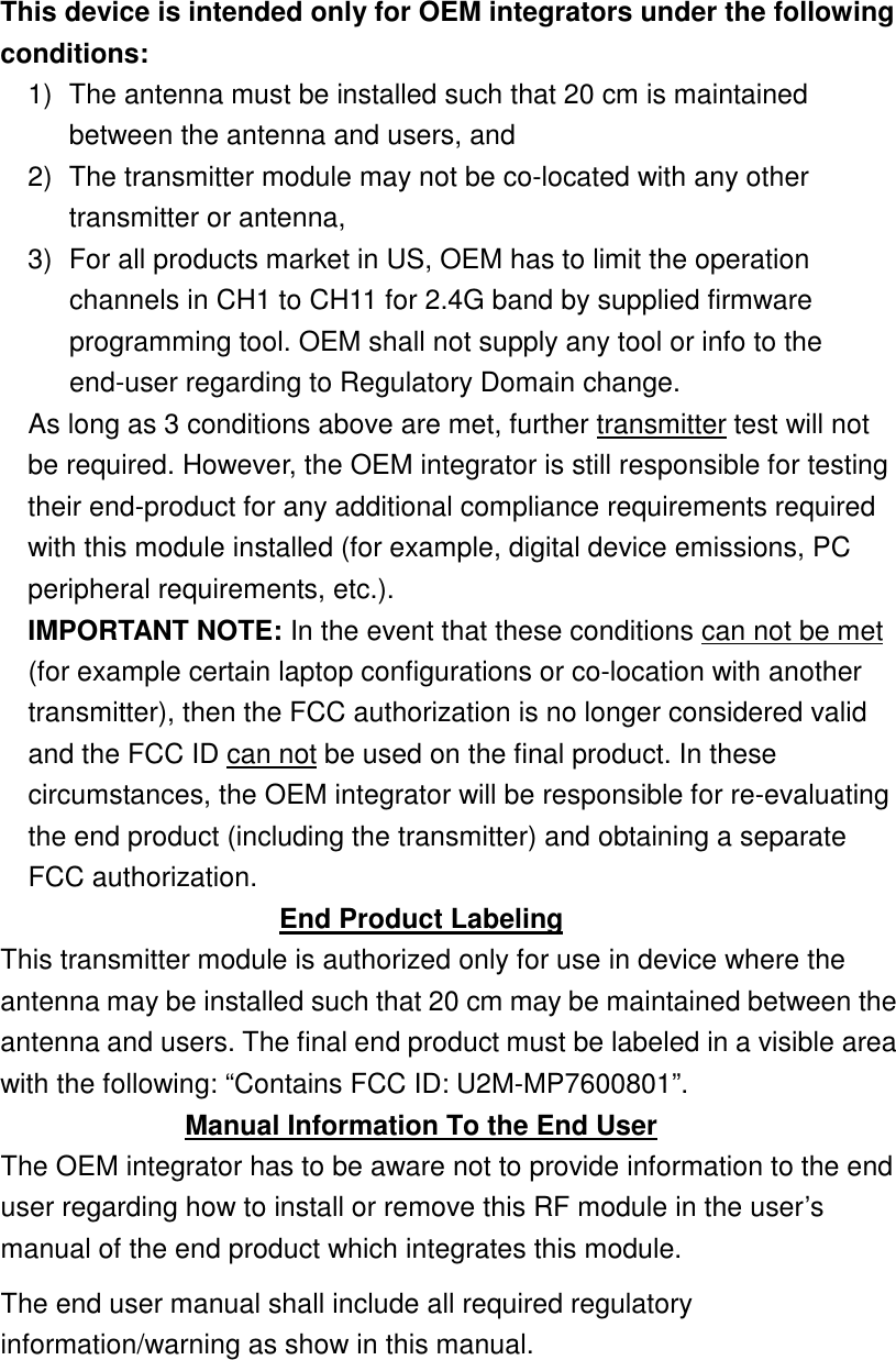  This device is intended only for OEM integrators under the following conditions: 1)  The antenna must be installed such that 20 cm is maintained between the antenna and users, and   2)  The transmitter module may not be co-located with any other transmitter or antenna,   3)  For all products market in US, OEM has to limit the operation channels in CH1 to CH11 for 2.4G band by supplied firmware programming tool. OEM shall not supply any tool or info to the end-user regarding to Regulatory Domain change. As long as 3 conditions above are met, further transmitter test will not be required. However, the OEM integrator is still responsible for testing their end-product for any additional compliance requirements required with this module installed (for example, digital device emissions, PC peripheral requirements, etc.). IMPORTANT NOTE: In the event that these conditions can not be met (for example certain laptop configurations or co-location with another transmitter), then the FCC authorization is no longer considered valid and the FCC ID can not be used on the final product. In these circumstances, the OEM integrator will be responsible for re-evaluating the end product (including the transmitter) and obtaining a separate FCC authorization. End Product Labeling This transmitter module is authorized only for use in device where the antenna may be installed such that 20 cm may be maintained between the antenna and users. The final end product must be labeled in a visible area with the following: “Contains FCC ID: U2M-MP7600801”. Manual Information To the End User The OEM integrator has to be aware not to provide information to the end user regarding how to install or remove this RF module in the user’s manual of the end product which integrates this module. The end user manual shall include all required regulatory information/warning as show in this manual.     