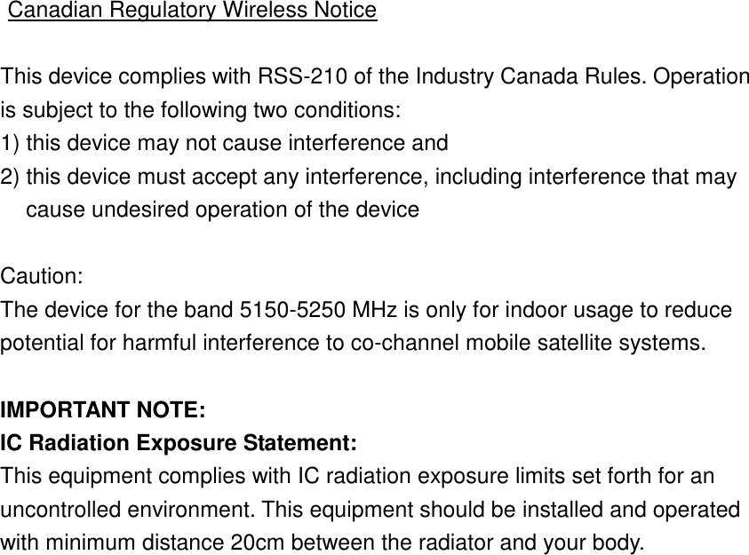  Canadian Regulatory Wireless Notice  This device complies with RSS-210 of the Industry Canada Rules. Operation is subject to the following two conditions: 1) this device may not cause interference and 2) this device must accept any interference, including interference that may cause undesired operation of the device  Caution: The device for the band 5150-5250 MHz is only for indoor usage to reduce potential for harmful interference to co-channel mobile satellite systems.  IMPORTANT NOTE: IC Radiation Exposure Statement: This equipment complies with IC radiation exposure limits set forth for an uncontrolled environment. This equipment should be installed and operated with minimum distance 20cm between the radiator and your body.  