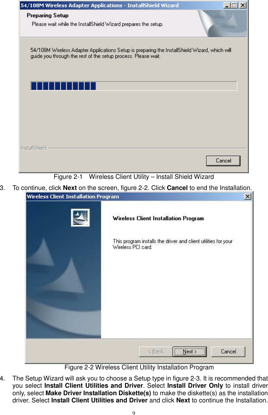  9 Figure 2-1    Wireless Client Utility – Install Shield Wizard 3.  To continue, click Next on the screen, figure 2-2. Click Cancel to end the Installation.    Figure 2-2 Wireless Client Utility Installation Program 4.  The Setup Wizard will ask you to choose a Setup type in figure 2-3. It is recommended that you select Install Client Utilities and Driver. Select Install Driver Only to install driver only, select Make Driver Installation Diskette(s) to make the diskette(s) as the installation driver. Select Install Client Utilities and Driver and click Next to continue the Installation. 