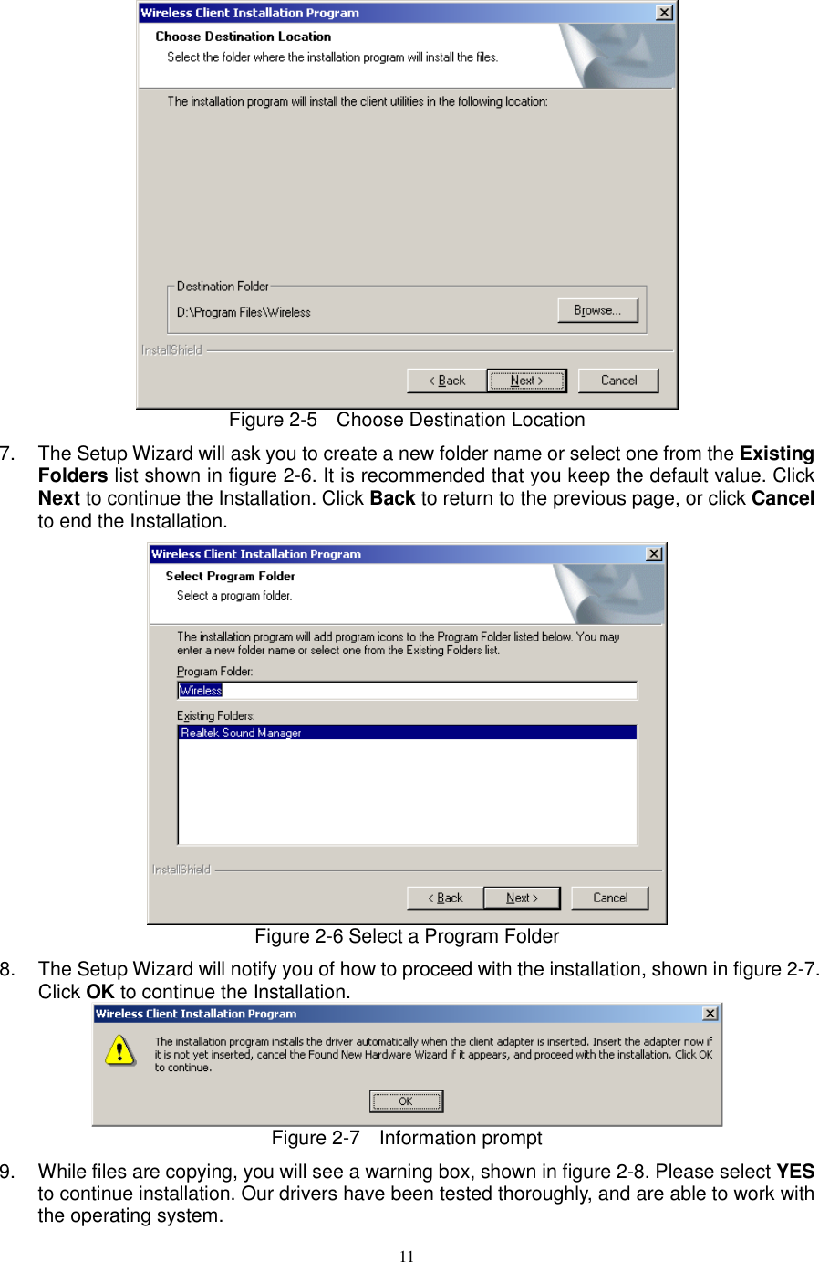  11  Figure 2-5    Choose Destination Location 7.  The Setup Wizard will ask you to create a new folder name or select one from the Existing Folders list shown in figure 2-6. It is recommended that you keep the default value. Click Next to continue the Installation. Click Back to return to the previous page, or click Cancel to end the Installation.  Figure 2-6 Select a Program Folder 8.  The Setup Wizard will notify you of how to proceed with the installation, shown in figure 2-7. Click OK to continue the Installation.  Figure 2-7    Information prompt 9.  While files are copying, you will see a warning box, shown in figure 2-8. Please select YES to continue installation. Our drivers have been tested thoroughly, and are able to work with the operating system. 