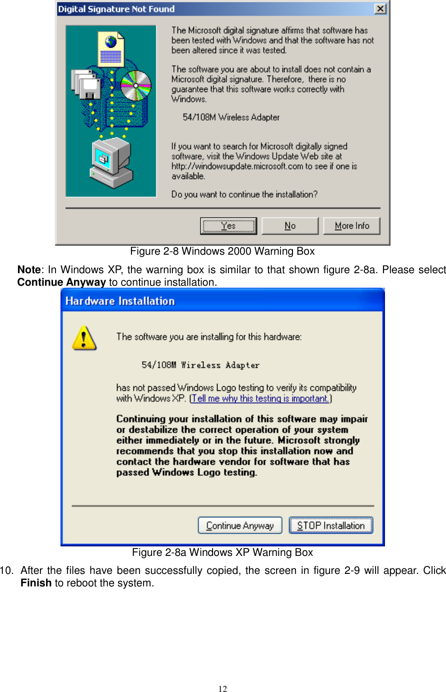  12  Figure 2-8 Windows 2000 Warning Box Note: In Windows XP, the warning box is similar to that shown figure 2-8a. Please select Continue Anyway to continue installation.  Figure 2-8a Windows XP Warning Box 10.  After the files have been successfully copied, the screen in figure 2-9 will appear. Click Finish to reboot the system. 