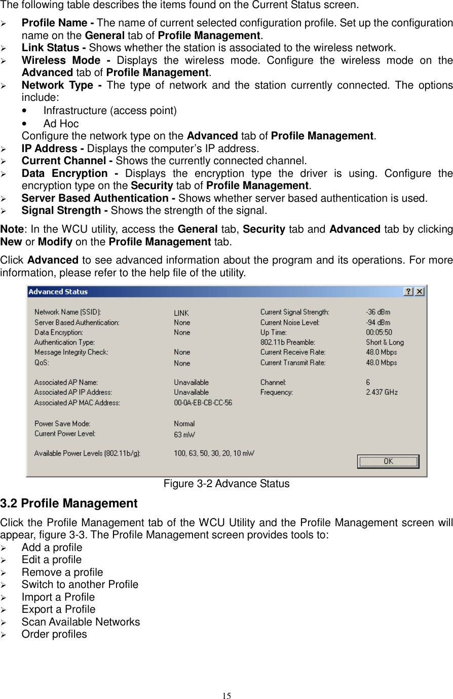  15 The following table describes the items found on the Current Status screen.  Profile Name - The name of current selected configuration profile. Set up the configuration name on the General tab of Profile Management.    Link Status - Shows whether the station is associated to the wireless network.  Wireless  Mode  -  Displays  the  wireless  mode.  Configure  the  wireless  mode  on  the Advanced tab of Profile Management.  Network Type  - The  type  of  network  and  the station currently  connected.  The  options include: •  Infrastructure (access point) •  Ad Hoc Configure the network type on the Advanced tab of Profile Management.  IP Address - Displays the computer’s IP address.  Current Channel - Shows the currently connected channel.  Data  Encryption  -  Displays  the  encryption  type  the  driver  is  using.  Configure  the encryption type on the Security tab of Profile Management.  Server Based Authentication - Shows whether server based authentication is used.  Signal Strength - Shows the strength of the signal. Note: In the WCU utility, access the General tab, Security tab and Advanced tab by clicking New or Modify on the Profile Management tab. Click Advanced to see advanced information about the program and its operations. For more information, please refer to the help file of the utility.  Figure 3-2 Advance Status 3.2 Profile Management Click the Profile Management tab of the WCU Utility and the Profile Management screen will appear, figure 3-3. The Profile Management screen provides tools to:  Add a profile  Edit a profile  Remove a profile  Switch to another Profile  Import a Profile  Export a Profile  Scan Available Networks  Order profiles 