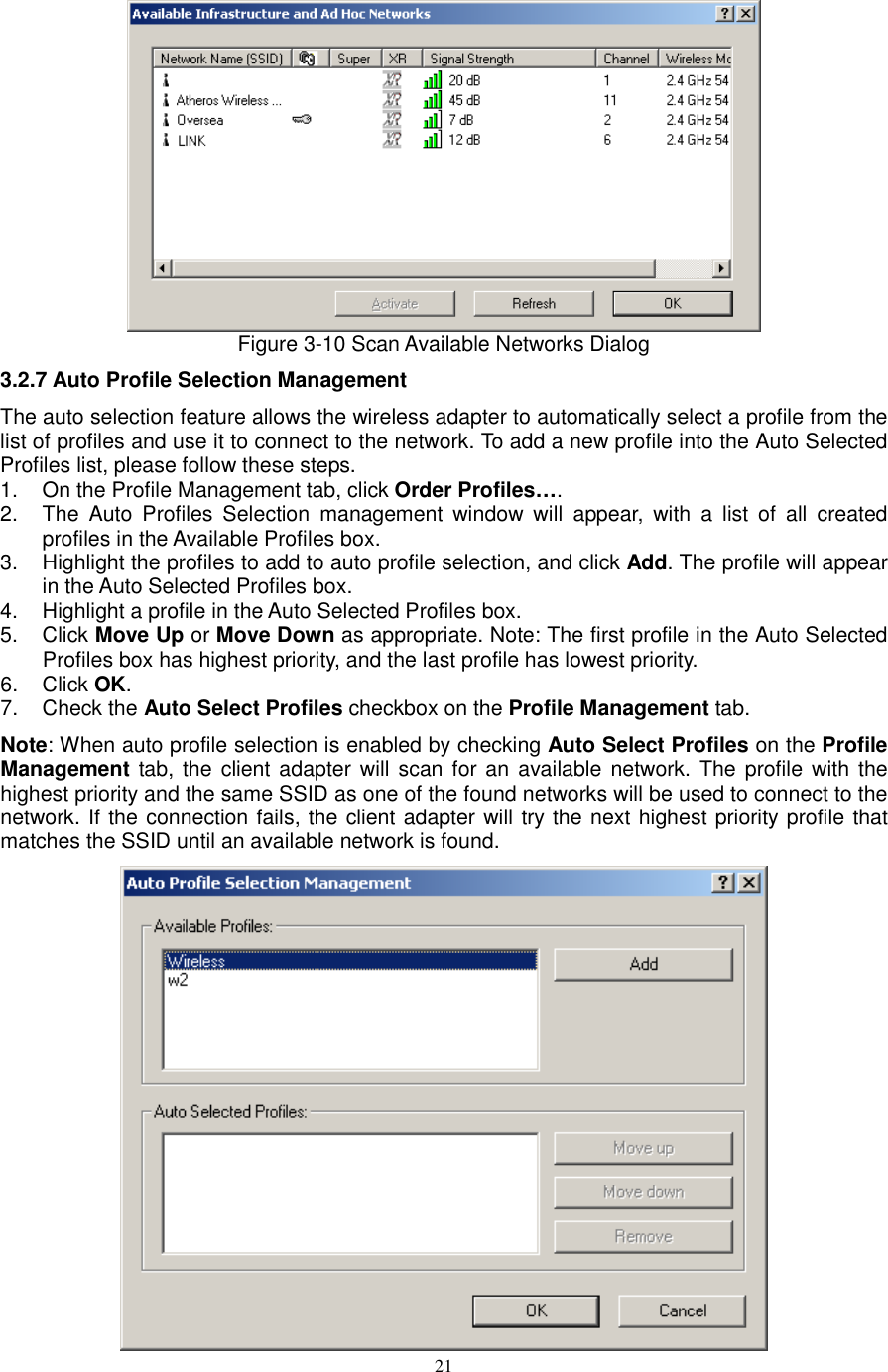  21  Figure 3-10 Scan Available Networks Dialog 3.2.7 Auto Profile Selection Management The auto selection feature allows the wireless adapter to automatically select a profile from the list of profiles and use it to connect to the network. To add a new profile into the Auto Selected Profiles list, please follow these steps. 1.  On the Profile Management tab, click Order Profiles…. 2.  The  Auto  Profiles  Selection  management  window  will  appear,  with  a  list  of  all  created profiles in the Available Profiles box. 3.  Highlight the profiles to add to auto profile selection, and click Add. The profile will appear in the Auto Selected Profiles box. 4.  Highlight a profile in the Auto Selected Profiles box. 5.  Click Move Up or Move Down as appropriate. Note: The first profile in the Auto Selected Profiles box has highest priority, and the last profile has lowest priority. 6.  Click OK. 7.  Check the Auto Select Profiles checkbox on the Profile Management tab. Note: When auto profile selection is enabled by checking Auto Select Profiles on the Profile Management tab, the client adapter will scan for an available network. The  profile with the highest priority and the same SSID as one of the found networks will be used to connect to the network. If the connection fails, the client adapter will try the next highest priority profile that matches the SSID until an available network is found.  