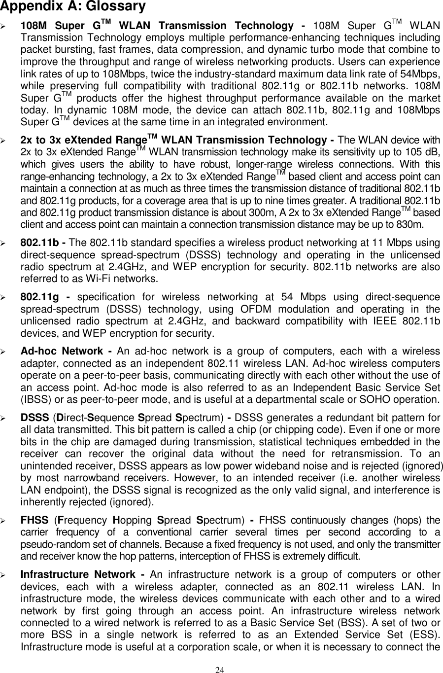  24 Appendix A: Glossary  108M  Super  GTM  WLAN  Transmission  Technology -  108M  Super  GTM  WLAN Transmission Technology employs multiple performance-enhancing techniques including packet bursting, fast frames, data compression, and dynamic turbo mode that combine to improve the throughput and range of wireless networking products. Users can experience link rates of up to 108Mbps, twice the industry-standard maximum data link rate of 54Mbps, while  preserving  full  compatibility  with  traditional  802.11g  or  802.11b  networks.  108M Super  GTM products  offer  the  highest  throughput  performance  available  on  the  market today.  In  dynamic  108M  mode,  the  device  can  attach  802.11b,  802.11g  and  108Mbps Super GTM devices at the same time in an integrated environment.  2x to 3x eXtended RangeTM WLAN Transmission Technology - The WLAN device with 2x to 3x eXtended RangeTM WLAN transmission technology make its sensitivity up to 105 dB, which  gives  users  the  ability  to  have  robust,  longer-range  wireless  connections.  With  this range-enhancing technology, a 2x to 3x eXtended RangeTM based client and access point can maintain a connection at as much as three times the transmission distance of traditional 802.11b and 802.11g products, for a coverage area that is up to nine times greater. A traditional 802.11b and 802.11g product transmission distance is about 300m, A 2x to 3x eXtended RangeTM based client and access point can maintain a connection transmission distance may be up to 830m.  802.11b - The 802.11b standard specifies a wireless product networking at 11 Mbps using direct-sequence  spread-spectrum  (DSSS)  technology  and  operating  in  the  unlicensed radio spectrum at 2.4GHz, and WEP encryption for security. 802.11b networks are also referred to as Wi-Fi networks.  802.11g  -  specification  for  wireless  networking  at  54  Mbps  using  direct-sequence spread-spectrum  (DSSS)  technology,  using  OFDM  modulation  and  operating  in  the unlicensed  radio  spectrum  at  2.4GHz,  and  backward  compatibility  with  IEEE  802.11b devices, and WEP encryption for security.  Ad-hoc  Network  -  An  ad-hoc  network  is  a  group  of  computers,  each  with  a  wireless adapter, connected as an independent 802.11 wireless LAN. Ad-hoc wireless computers operate on a peer-to-peer basis, communicating directly with each other without the use of an access point. Ad-hoc mode is also referred to as an Independent Basic Service Set (IBSS) or as peer-to-peer mode, and is useful at a departmental scale or SOHO operation.    DSSS (Direct-Sequence Spread Spectrum) - DSSS generates a redundant bit pattern for all data transmitted. This bit pattern is called a chip (or chipping code). Even if one or more bits in the chip are damaged during transmission, statistical techniques embedded in the receiver  can  recover  the  original  data  without  the  need  for  retransmission.  To  an unintended receiver, DSSS appears as low power wideband noise and is rejected (ignored) by  most narrowband  receivers. However,  to an  intended  receiver  (i.e. another  wireless LAN endpoint), the DSSS signal is recognized as the only valid signal, and interference is inherently rejected (ignored).  FHSS  (Frequency  Hopping  Spread  Spectrum)  -  FHSS  continuously  changes  (hops)  the carrier  frequency  of  a  conventional  carrier  several  times  per  second  according  to  a pseudo-random set of channels. Because a fixed frequency is not used, and only the transmitter and receiver know the hop patterns, interception of FHSS is extremely difficult.  Infrastructure  Network  -  An  infrastructure  network  is  a  group  of  computers  or  other devices,  each  with  a  wireless  adapter,  connected  as  an  802.11  wireless  LAN.  In infrastructure mode,  the wireless  devices  communicate  with each  other and  to a  wired network  by  first  going  through  an  access  point.  An  infrastructure  wireless  network connected to a wired network is referred to as a Basic Service Set (BSS). A set of two or more  BSS  in  a  single  network  is  referred  to  as  an  Extended  Service  Set  (ESS). Infrastructure mode is useful at a corporation scale, or when it is necessary to connect the 