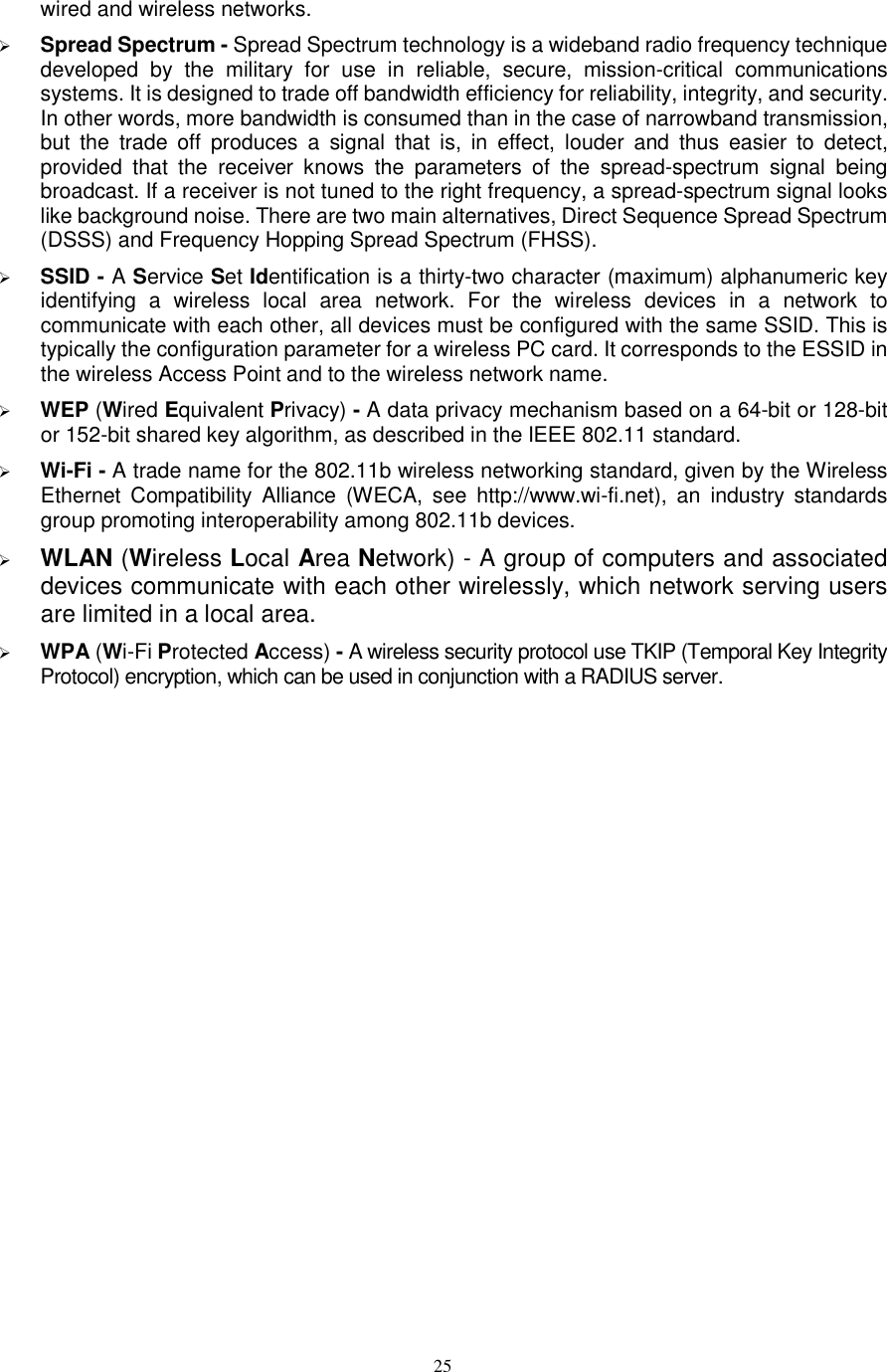  25 wired and wireless networks.    Spread Spectrum - Spread Spectrum technology is a wideband radio frequency technique developed  by  the  military  for  use  in  reliable,  secure,  mission-critical  communications systems. It is designed to trade off bandwidth efficiency for reliability, integrity, and security. In other words, more bandwidth is consumed than in the case of narrowband transmission, but  the  trade  off  produces  a  signal  that  is,  in  effect,  louder  and  thus  easier  to  detect, provided  that  the  receiver  knows  the  parameters  of  the  spread-spectrum  signal  being broadcast. If a receiver is not tuned to the right frequency, a spread-spectrum signal looks like background noise. There are two main alternatives, Direct Sequence Spread Spectrum (DSSS) and Frequency Hopping Spread Spectrum (FHSS).  SSID - A Service Set Identification is a thirty-two character (maximum) alphanumeric key identifying  a  wireless  local  area  network.  For  the  wireless  devices  in  a  network  to communicate with each other, all devices must be configured with the same SSID. This is typically the configuration parameter for a wireless PC card. It corresponds to the ESSID in the wireless Access Point and to the wireless network name.    WEP (Wired Equivalent Privacy) - A data privacy mechanism based on a 64-bit or 128-bit or 152-bit shared key algorithm, as described in the IEEE 802.11 standard.    Wi-Fi - A trade name for the 802.11b wireless networking standard, given by the Wireless Ethernet  Compatibility  Alliance  (WECA,  see  http://www.wi-fi.net),  an  industry  standards group promoting interoperability among 802.11b devices.  WLAN (Wireless Local Area Network) - A group of computers and associated devices communicate with each other wirelessly, which network serving users are limited in a local area.  WPA (Wi-Fi Protected Access) - A wireless security protocol use TKIP (Temporal Key Integrity Protocol) encryption, which can be used in conjunction with a RADIUS server.  