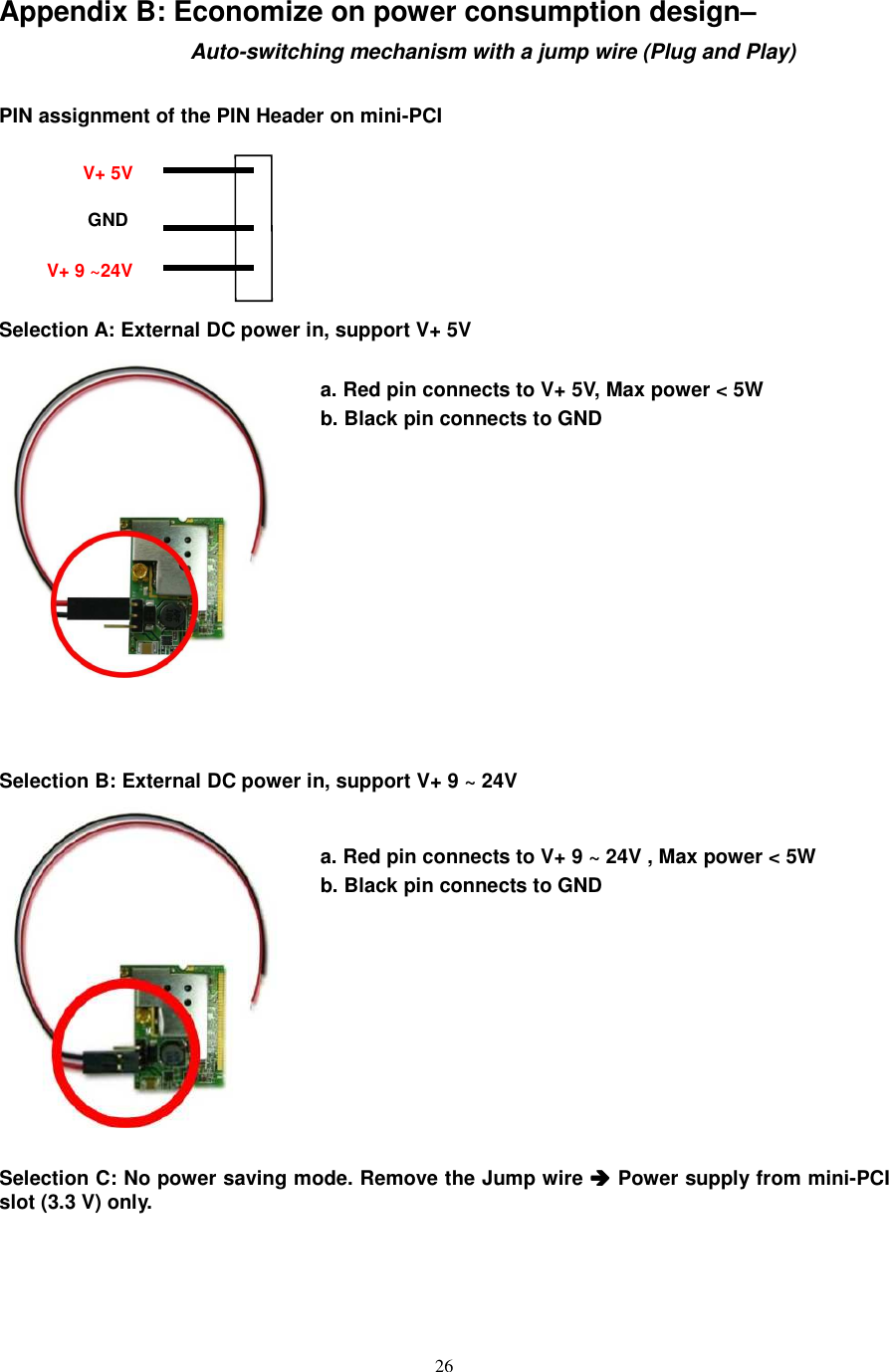  26 Appendix B: Economize on power consumption design–                                                          Auto-switching mechanism with a jump wire (Plug and Play)  PIN assignment of the PIN Header on mini-PCI       Selection A: External DC power in, support V+ 5V                                                          a. Red pin connects to V+ 5V, Max power &lt; 5W b. Black pin connects to GND             Selection B: External DC power in, support V+ 9 ~ 24V           a. Red pin connects to V+ 9 ~ 24V , Max power &lt; 5W b. Black pin connects to GND          Selection C: No power saving mode. Remove the Jump wire  Power supply from mini-PCI slot (3.3 V) only. V+ 5V GND V+ 9 ~24V 