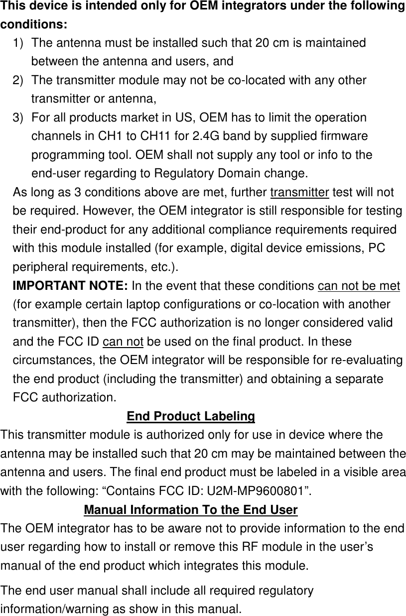  This device is intended only for OEM integrators under the following conditions: 1)  The antenna must be installed such that 20 cm is maintained between the antenna and users, and   2)  The transmitter module may not be co-located with any other transmitter or antenna,   3)  For all products market in US, OEM has to limit the operation channels in CH1 to CH11 for 2.4G band by supplied firmware programming tool. OEM shall not supply any tool or info to the end-user regarding to Regulatory Domain change. As long as 3 conditions above are met, further transmitter test will not be required. However, the OEM integrator is still responsible for testing their end-product for any additional compliance requirements required with this module installed (for example, digital device emissions, PC peripheral requirements, etc.). IMPORTANT NOTE: In the event that these conditions can not be met (for example certain laptop configurations or co-location with another transmitter), then the FCC authorization is no longer considered valid and the FCC ID can not be used on the final product. In these circumstances, the OEM integrator will be responsible for re-evaluating the end product (including the transmitter) and obtaining a separate FCC authorization. End Product Labeling This transmitter module is authorized only for use in device where the antenna may be installed such that 20 cm may be maintained between the antenna and users. The final end product must be labeled in a visible area with the following: “Contains FCC ID: U2M-MP9600801”. Manual Information To the End User The OEM integrator has to be aware not to provide information to the end user regarding how to install or remove this RF module in the user’s manual of the end product which integrates this module. The end user manual shall include all required regulatory information/warning as show in this manual.     