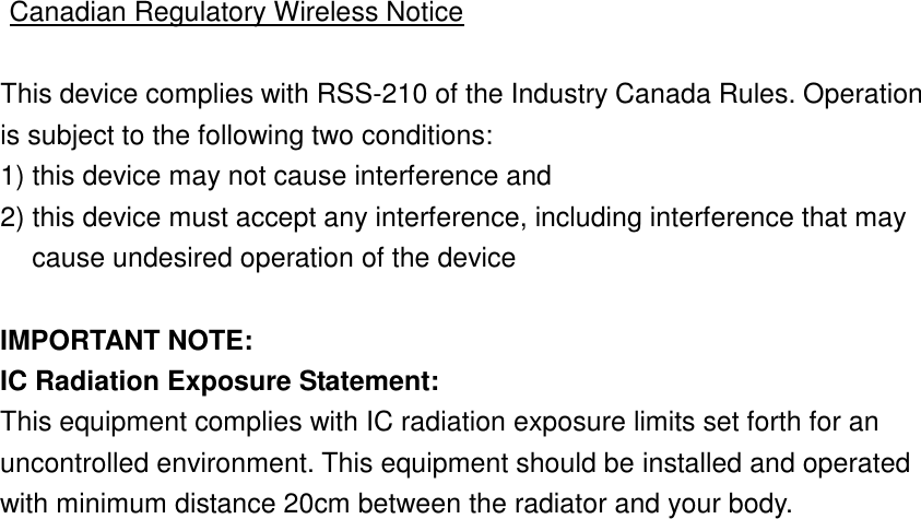  Canadian Regulatory Wireless Notice  This device complies with RSS-210 of the Industry Canada Rules. Operation is subject to the following two conditions: 1) this device may not cause interference and 2) this device must accept any interference, including interference that may cause undesired operation of the device  IMPORTANT NOTE: IC Radiation Exposure Statement: This equipment complies with IC radiation exposure limits set forth for an uncontrolled environment. This equipment should be installed and operated with minimum distance 20cm between the radiator and your body.  