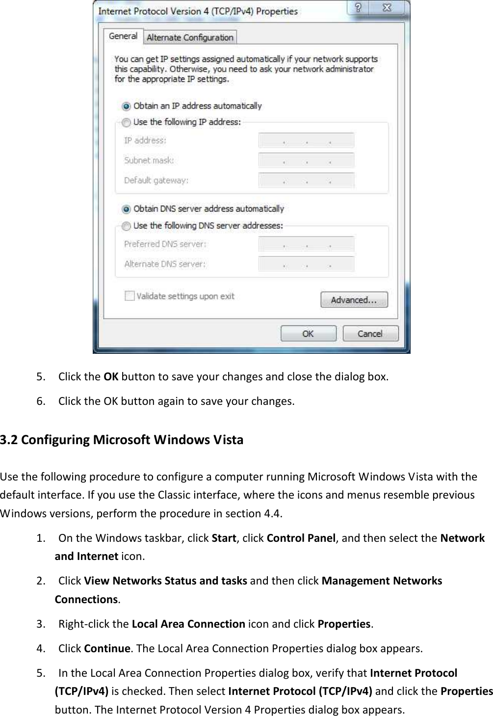  5. Click the OK button to save your changes and close the dialog box. 6. Click the OK button again to save your changes. 3.2 Configuring Microsoft Windows Vista Use the following procedure to configure a computer running Microsoft Windows Vista with the default interface. If you use the Classic interface, where the icons and menus resemble previous Windows versions, perform the procedure in section 4.4. 1. On the Windows taskbar, click Start, click Control Panel, and then select the Network and Internet icon. 2. Click View Networks Status and tasks and then click Management Networks Connections. 3. Right-click the Local Area Connection icon and click Properties. 4. Click Continue. The Local Area Connection Properties dialog box appears. 5. In the Local Area Connection Properties dialog box, verify that Internet Protocol (TCP/IPv4) is checked. Then select Internet Protocol (TCP/IPv4) and click the Properties button. The Internet Protocol Version 4 Properties dialog box appears.  