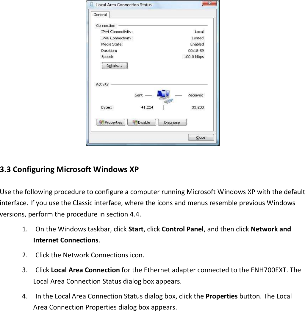  3.3 Configuring Microsoft Windows XP Use the following procedure to configure a computer running Microsoft Windows XP with the default interface. If you use the Classic interface, where the icons and menus resemble previous Windows versions, perform the procedure in section 4.4. 1. On the Windows taskbar, click Start, click Control Panel, and then click Network and Internet Connections. 2. Click the Network Connections icon. 3. Click Local Area Connection for the Ethernet adapter connected to the ENH700EXT. The Local Area Connection Status dialog box appears. 4. In the Local Area Connection Status dialog box, click the Properties button. The Local Area Connection Properties dialog box appears. 
