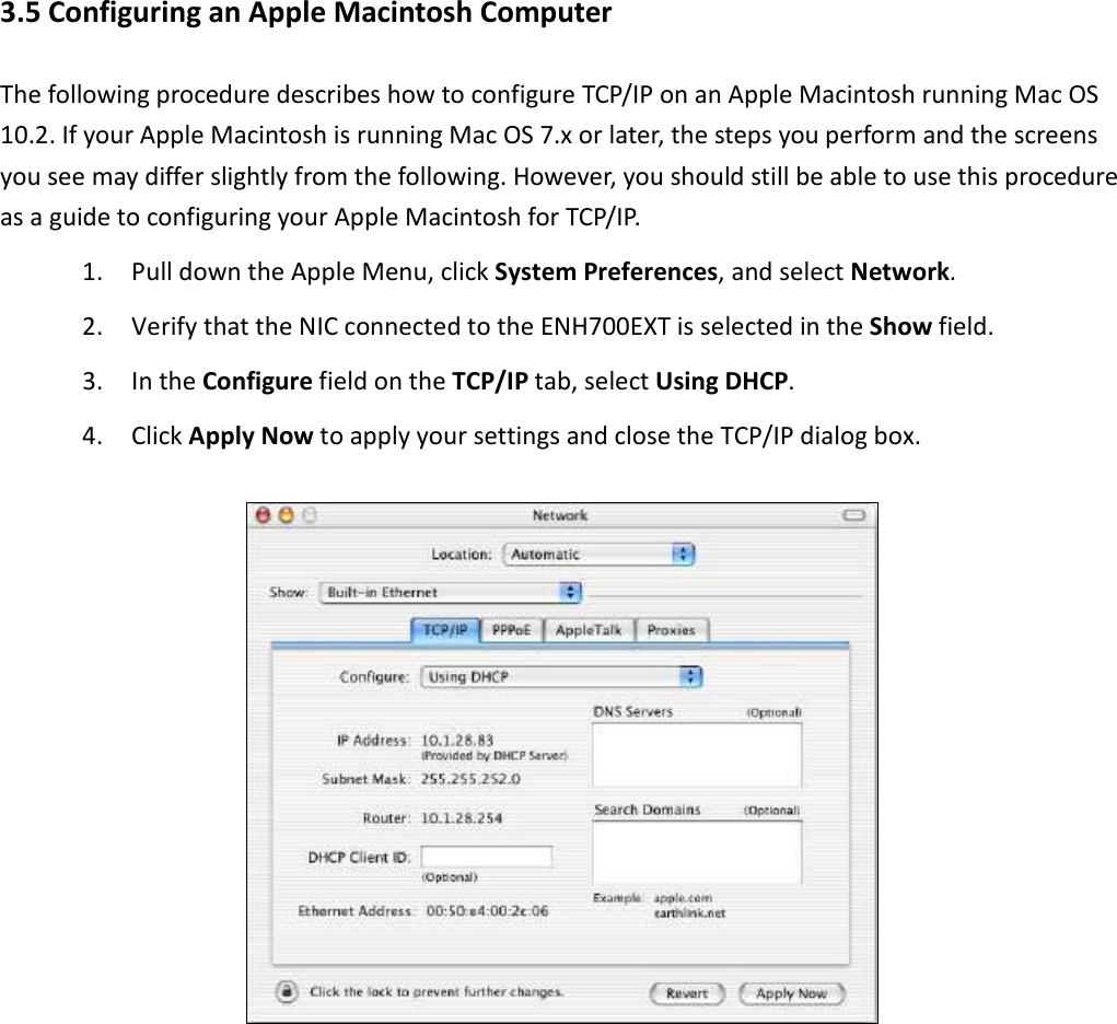3.5 Configuring an Apple Macintosh Computer The following procedure describes how to configure TCP/IP on an Apple Macintosh running Mac OS 10.2. If your Apple Macintosh is running Mac OS 7.x or later, the steps you perform and the screens you see may differ slightly from the following. However, you should still be able to use this procedure as a guide to configuring your Apple Macintosh for TCP/IP. 1. Pull down the Apple Menu, click System Preferences, and select Network. 2. Verify that the NIC connected to the ENH700EXT is selected in the Show field. 3. In the Configure field on the TCP/IP tab, select Using DHCP. 4. Click Apply Now to apply your settings and close the TCP/IP dialog box.         