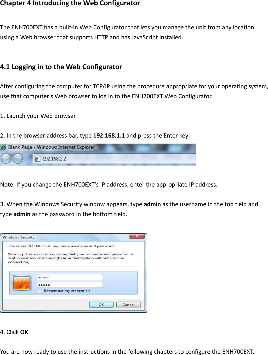 Chapter 4 Introducing the Web Configurator The ENH700EXT has a built-in Web Configurator that lets you manage the unit from any location using a Web browser that supports HTTP and has JavaScript installed.  4.1 Logging in to the Web Configurator After configuring the computer for TCP/IP using the procedure appropriate for your operating system, use that computer’s Web browser to log in to the ENH700EXT Web Configurator.  1. Launch your Web browser.  2. In the browser address bar, type 192.168.1.1 and press the Enter key.   Note: If you change the ENH700EXT’s IP address, enter the appropriate IP address.  3. When the Windows Security window appears, type admin as the username in the top field and type admin as the password in the bottom field.    4. Click OK    You are now ready to use the instructions in the following chapters to configure the ENH700EXT. 