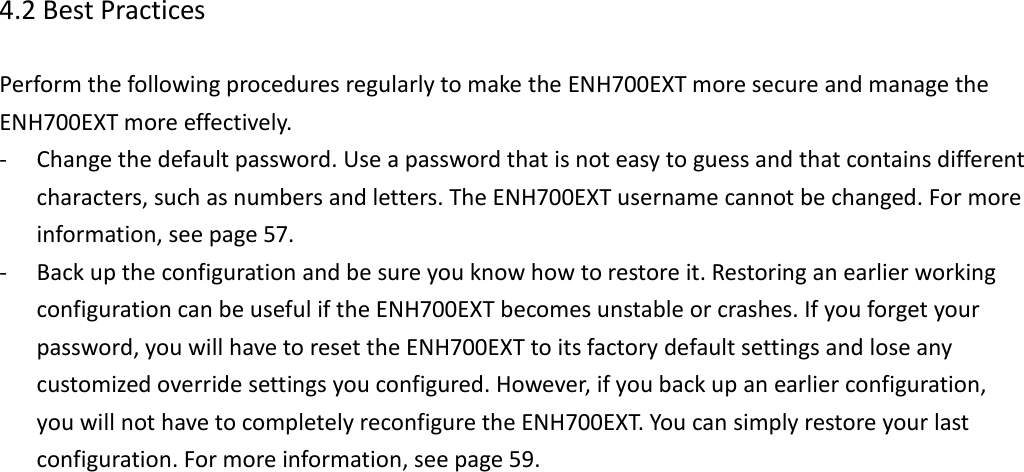 4.2 Best Practices  Perform the following procedures regularly to make the ENH700EXT more secure and manage the ENH700EXT more effectively. - Change the default password. Use a password that is not easy to guess and that contains different characters, such as numbers and letters. The ENH700EXT username cannot be changed. For more information, see page 57. - Back up the configuration and be sure you know how to restore it. Restoring an earlier working configuration can be useful if the ENH700EXT becomes unstable or crashes. If you forget your password, you will have to reset the ENH700EXT to its factory default settings and lose any customized override settings you configured. However, if you back up an earlier configuration, you will not have to completely reconfigure the ENH700EXT. You can simply restore your last configuration. For more information, see page 59.       