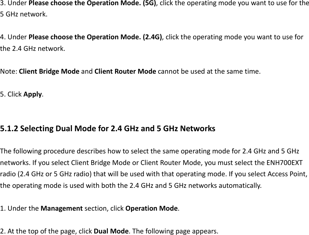  3. Under Please choose the Operation Mode. (5G), click the operating mode you want to use for the 5 GHz network.  4. Under Please choose the Operation Mode. (2.4G), click the operating mode you want to use for the 2.4 GHz network.  Note: Client Bridge Mode and Client Router Mode cannot be used at the same time.  5. Click Apply.  5.1.2 Selecting Dual Mode for 2.4 GHz and 5 GHz Networks The following procedure describes how to select the same operating mode for 2.4 GHz and 5 GHz networks. If you select Client Bridge Mode or Client Router Mode, you must select the ENH700EXT radio (2.4 GHz or 5 GHz radio) that will be used with that operating mode. If you select Access Point, the operating mode is used with both the 2.4 GHz and 5 GHz networks automatically.    1. Under the Management section, click Operation Mode.    2. At the top of the page, click Dual Mode. The following page appears.  
