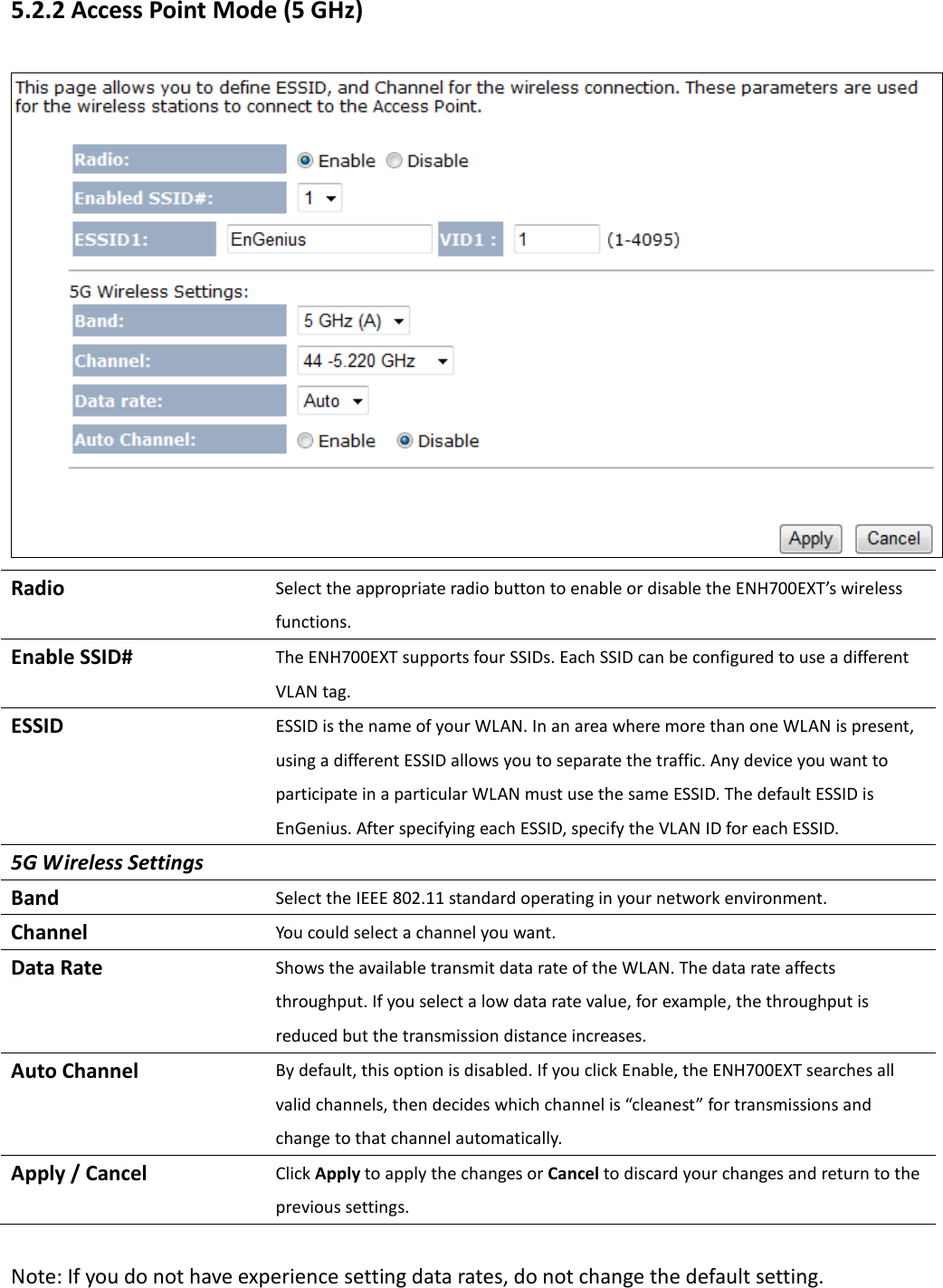 5.2.2 Access Point Mode (5 GHz)  Radio Select the appropriate radio button to enable or disable the ENH700EXT’s wireless functions. Enable SSID# The ENH700EXT supports four SSIDs. Each SSID can be configured to use a different VLAN tag. ESSID ESSID is the name of your WLAN. In an area where more than one WLAN is present, using a different ESSID allows you to separate the traffic. Any device you want to participate in a particular WLAN must use the same ESSID. The default ESSID is EnGenius. After specifying each ESSID, specify the VLAN ID for each ESSID. 5G Wireless Settings Band Select the IEEE 802.11 standard operating in your network environment. Channel You could select a channel you want. Data Rate Shows the available transmit data rate of the WLAN. The data rate affects throughput. If you select a low data rate value, for example, the throughput is reduced but the transmission distance increases. Auto Channel By default, this option is disabled. If you click Enable, the ENH700EXT searches all valid channels, then decides which channel is “cleanest” for transmissions and change to that channel automatically.   Apply / Cancel Click Apply to apply the changes or Cancel to discard your changes and return to the previous settings.  Note: If you do not have experience setting data rates, do not change the default setting. 