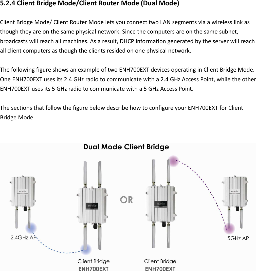 5.2.4 Client Bridge Mode/Client Router Mode (Dual Mode) Client Bridge Mode/ Client Router Mode lets you connect two LAN segments via a wireless link as though they are on the same physical network. Since the computers are on the same subnet, broadcasts will reach all machines. As a result, DHCP information generated by the server will reach all client computers as though the clients resided on one physical network.    The following figure shows an example of two ENH700EXT devices operating in Client Bridge Mode. One ENH700EXT uses its 2.4 GHz radio to communicate with a 2.4 GHz Access Point, while the other ENH700EXT uses its 5 GHz radio to communicate with a 5 GHz Access Point.  The sections that follow the figure below describe how to configure your ENH700EXT for Client Bridge Mode.     