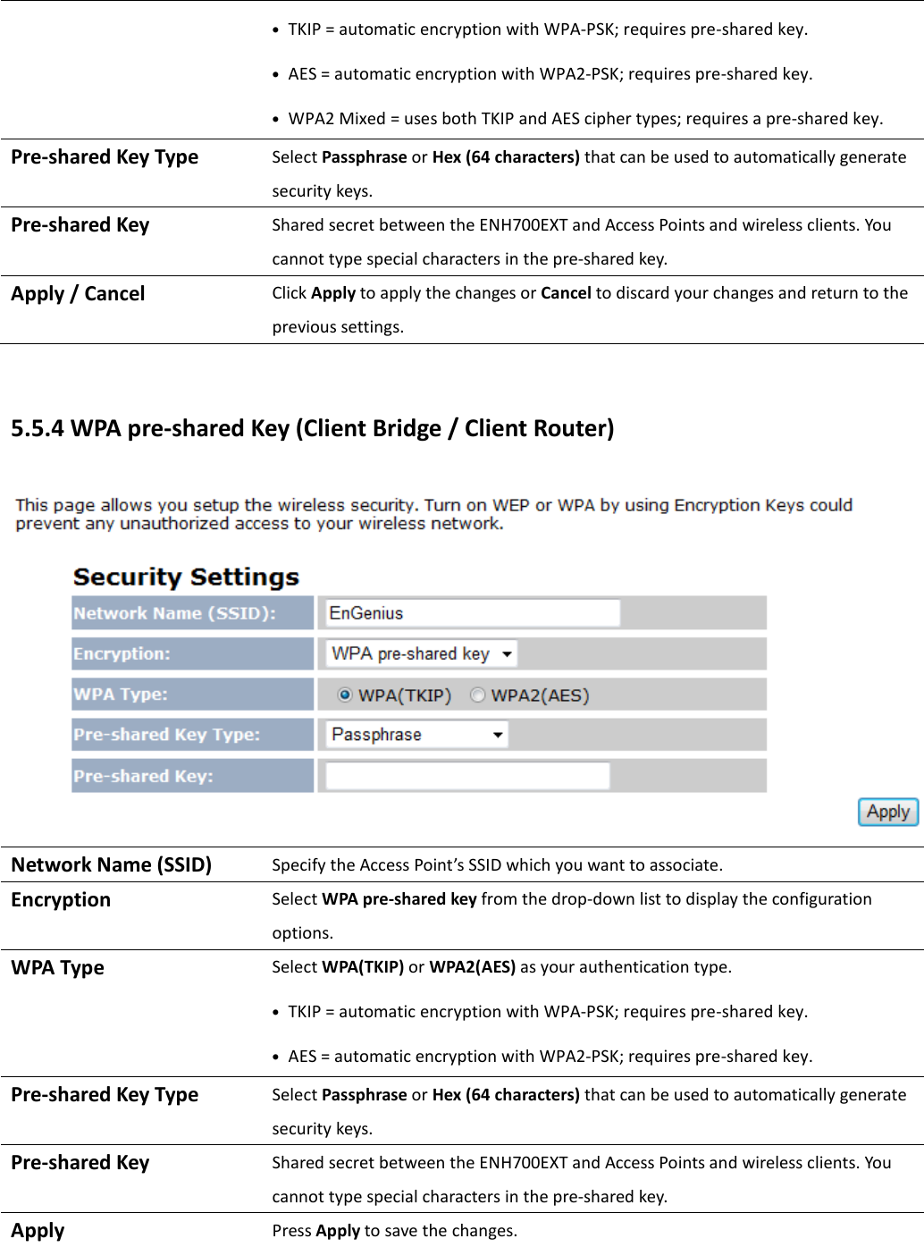 • TKIP = automatic encryption with WPA-PSK; requires pre-shared key. • AES = automatic encryption with WPA2-PSK; requires pre-shared key. • WPA2 Mixed = uses both TKIP and AES cipher types; requires a pre-shared key. Pre-shared Key Type Select Passphrase or Hex (64 characters) that can be used to automatically generate security keys.   Pre-shared Key Shared secret between the ENH700EXT and Access Points and wireless clients. You cannot type special characters in the pre-shared key. Apply / Cancel  Click Apply to apply the changes or Cancel to discard your changes and return to the previous settings.  5.5.4 WPA pre-shared Key (Client Bridge / Client Router)  Network Name (SSID) Specify the Access Point’s SSID which you want to associate. Encryption Select WPA pre-shared key from the drop-down list to display the configuration options. WPA Type Select WPA(TKIP) or WPA2(AES) as your authentication type. • TKIP = automatic encryption with WPA-PSK; requires pre-shared key. • AES = automatic encryption with WPA2-PSK; requires pre-shared key. Pre-shared Key Type Select Passphrase or Hex (64 characters) that can be used to automatically generate security keys. Pre-shared Key Shared secret between the ENH700EXT and Access Points and wireless clients. You cannot type special characters in the pre-shared key. Apply  Press Apply to save the changes.  